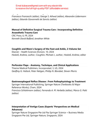 Springer International Publishing AG, 1st ed. 2024, 1st ed. 2023, PS, 2024
Francesco Franceschi (editor), George S. Athwal (editor), Alexandre Lädermann
(editor), Edoardo Giovannetti de Sanctis (editor)
Manual of Definitive Surgical Trauma Care : Incorporating Definitive
Anaesthetic Trauma Care
CRC Press, 6, FR, 2024
Kenneth David Boffard; Jonathan White
Coughlin and Mann's Surgery of the Foot and Ankle, 2-Volume Set
Elsevier - Health Sciences Division, 10, 2024
Haskell, Andrew, author.; Coughlin, Michael J., author.; Haskell, Andrew, editor
Perforator Flaps - Anatomy, Technique, and Clinical Applications
Thieme Medical Publishers, Incorporated, 3, US, 2024
Geoffrey G. Hallock, Peter Neligan, Phillip N. Blondeel, Steven Morris
Gastroesophageal Reflux Disease : From Pathophysiology to Treatment
Springer International Publishing, Springer Nature (Textbooks & Major
Reference Works), Cham, 2024
Francisco Schlottmann (editor), Fernando A. M. Herbella (editor), Marco G. Patti
(editor)
Interpretation of Vertigo Cases (Experts' Perspectives on Medical
Advances)
Springer Nature Singapore Pte Ltd Fka Springer Science + Business Media
Singapore Pte Ltd, Springer Nature, Singapore, 2024
 