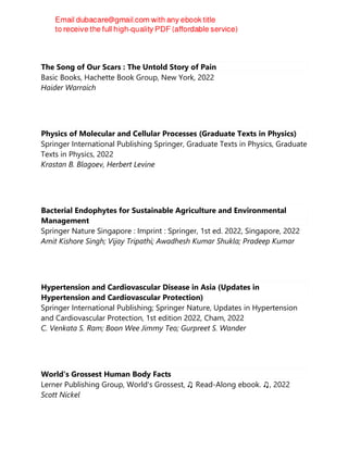 The Song of Our Scars : The Untold Story of Pain
Basic Books, Hachette Book Group, New York, 2022
Haider Warraich
Physics of Molecular and Cellular Processes (Graduate Texts in Physics)
Springer International Publishing Springer, Graduate Texts in Physics, Graduate
Texts in Physics, 2022
Krastan B. Blagoev, Herbert Levine
Bacterial Endophytes for Sustainable Agriculture and Environmental
Management
Springer Nature Singapore : Imprint : Springer, 1st ed. 2022, Singapore, 2022
Amit Kishore Singh; Vijay Tripathi; Awadhesh Kumar Shukla; Pradeep Kumar
Hypertension and Cardiovascular Disease in Asia (Updates in
Hypertension and Cardiovascular Protection)
Springer International Publishing; Springer Nature, Updates in Hypertension
and Cardiovascular Protection, 1st edition 2022, Cham, 2022
C. Venkata S. Ram; Boon Wee Jimmy Teo; Gurpreet S. Wander
World's Grossest Human Body Facts
Lerner Publishing Group, World's Grossest, ♫ Read-Along ebook. ♫, 2022
Scott Nickel
 