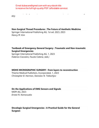 Alex P Jones; Jeffrey E Janis; Thieme Medical Publishers, Inc (im Thieme Verlag
KG)
Non-Surgical Thread Procedures : The Future of Aesthetic Medicine
Springer International Publishing AG, 1st ed. 2023, 2023
Nancy M. Kim
Textbook of Emergency General Surgery : Traumatic and Non-traumatic
Surgical Emergencies
Springer International Publishing AG, 1, 2023
Federico Coccolini, Fausto Catena, (eds.)
MOHS MICROGRAPHIC SURGERY : from layers to reconstruction
Thieme Medical Publishers, Incorporated, 1, 2023
Christopher B. Harmon, Stanislav N. Tolkachjov
On the Applications of EMG Sensors and Signals
MDPI AG, 2023
Ernest N. Kamavuako
Oncologic Surgical Emergencies : A Practical Guide for the General
Surgeon
 