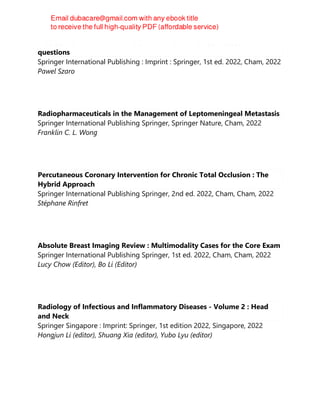 MUSCULOSKELETAL RADIOLOGY FOR RESIDENTS : self -assessment
questions
Springer International Publishing : Imprint : Springer, 1st ed. 2022, Cham, 2022
Pawel Szaro
Radiopharmaceuticals in the Management of Leptomeningeal Metastasis
Springer International Publishing Springer, Springer Nature, Cham, 2022
Franklin C. L. Wong
Percutaneous Coronary Intervention for Chronic Total Occlusion : The
Hybrid Approach
Springer International Publishing Springer, 2nd ed. 2022, Cham, Cham, 2022
Stéphane Rinfret
Absolute Breast Imaging Review : Multimodality Cases for the Core Exam
Springer International Publishing Springer, 1st ed. 2022, Cham, Cham, 2022
Lucy Chow (Editor), Bo Li (Editor)
Radiology of Infectious and Inflammatory Diseases - Volume 2 : Head
and Neck
Springer Singapore : Imprint: Springer, 1st edition 2022, Singapore, 2022
Hongjun Li (editor), Shuang Xia (editor), Yubo Lyu (editor)
 