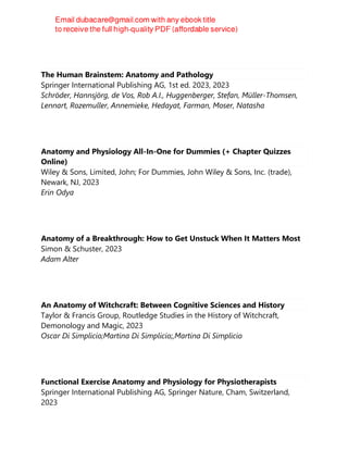 The Human Brainstem: Anatomy and Pathology
Springer International Publishing AG, 1st ed. 2023, 2023
Schröder, Hannsjörg, de Vos, Rob A.I., Huggenberger, Stefan, Müller-Thomsen,
Lennart, Rozemuller, Annemieke, Hedayat, Farman, Moser, Natasha
Anatomy and Physiology All-In-One for Dummies (+ Chapter Quizzes
Online)
Wiley & Sons, Limited, John; For Dummies, John Wiley & Sons, Inc. (trade),
Newark, NJ, 2023
Erin Odya
Anatomy of a Breakthrough: How to Get Unstuck When It Matters Most
Simon & Schuster, 2023
Adam Alter
An Anatomy of Witchcraft: Between Cognitive Sciences and History
Taylor & Francis Group, Routledge Studies in the History of Witchcraft,
Demonology and Magic, 2023
Oscar Di Simplicio;Martina Di Simplicio;,Martina Di Simplicio
Functional Exercise Anatomy and Physiology for Physiotherapists
Springer International Publishing AG, Springer Nature, Cham, Switzerland,
2023
 