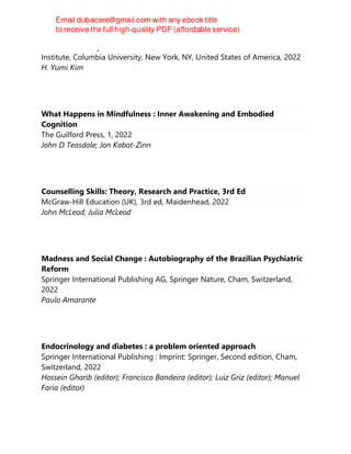 Oxford University PressNew York, Studies of the Weatherhead East Asian
Institute, Columbia University, New York, NY, United States of America, 2022
H. Yumi Kim
What Happens in Mindfulness : Inner Awakening and Embodied
Cognition
The Guilford Press, 1, 2022
John D Teasdale; Jon Kabat-Zinn
Counselling Skills: Theory, Research and Practice, 3rd Ed
McGraw-Hill Education (UK), 3rd ed, Maidenhead, 2022
John McLeod; Julia McLeod
Madness and Social Change : Autobiography of the Brazilian Psychiatric
Reform
Springer International Publishing AG, Springer Nature, Cham, Switzerland,
2022
Paulo Amarante
Endocrinology and diabetes : a problem oriented approach
Springer International Publishing : Imprint: Springer, Second edition, Cham,
Switzerland, 2022
Hossein Gharib (editor); Francisco Bandeira (editor); Luiz Griz (editor); Manuel
Faria (editor)
 
