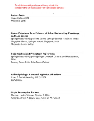 Human Errors : A Panorama of Our Glitches, From Pointless Bones to
Broken Genes
HarperCollins, 2024
Nathan H. Lents
Kokumi Substance As an Enhancer of Koku : Biochemistry, Physiology,
and Food Science
Springer Nature Singapore Pte Ltd Fka Springer Science + Business Media
Singapore Pte Ltd, Springer Nature, Singapore, 2024
Motonaka Kuroda (editor)
Good Practices and Principles in Pig Farming
Springer Nature Singapore Springer, Livestock Diseases and Management,
2024
Tanmoy Rana, Benito Soto-Blanco (Editors)
Pathophysiology: A Practical Approach, 5th Edition
Jones & Bartlett Learning, LLC, 5, 2024
Lachel Story
Gray's Anatomy for Students
Elsevier - Health Sciences Division, 5, 2024
Richard L. Drake, A. Wayne Vogl, Adam W. M. Mitchell
 
