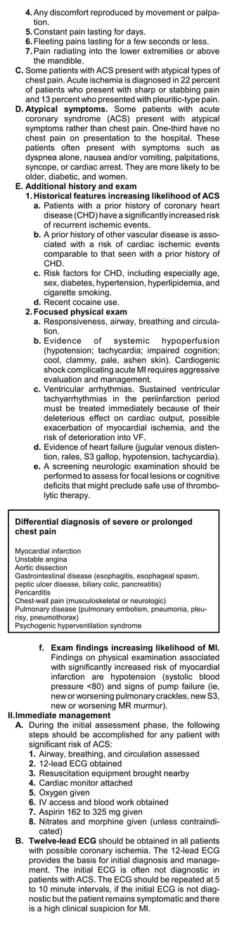 4. Any discomfort reproduced by movement or palpa-
        tion.
     5. Constant pain lasting for days.
     6. Fleeting pains lasting for a few seconds or less.
     7. Pain radiating into the lower extremities or above
        the mandible.
  C. Some patients with ACS present with atypical types of
     chest pain. Acute ischemia is diagnosed in 22 percent
     of patients who present with sharp or stabbing pain
     and 13 percent who presented with pleuritic-type pain.
  D. Atypical symptoms. Some patients with acute
     coronary syndrome (ACS) present with atypical
     symptoms rather than chest pain. One-third have no
     chest pain on presentation to the hospital. These
     patients often present with symptoms such as
     dyspnea alone, nausea and/or vomiting, palpitations,
     syncope, or cardiac arrest. They are more likely to be
     older, diabetic, and women.
  E. Additional history and exam
     1. Historical features increasing likelihood of ACS
        a. Patients with a prior history of coronary heart
           disease (CHD) have a significantly increased risk
           of recurrent ischemic events.
        b. A prior history of other vascular disease is asso-
           ciated with a risk of cardiac ischemic events
           comparable to that seen with a prior history of
           CHD.
        c. Risk factors for CHD, including especially age,
           sex, diabetes, hypertension, hyperlipidemia, and
           cigarette smoking.
        d. Recent cocaine use.
     2. Focused physical exam
        a. Responsiveness, airway, breathing and circula-
           tion.
        b. Evidence of systemic hypoperfusion
           (hypotension; tachycardia; impaired cognition;
           cool, clammy, pale, ashen skin). Cardiogenic
           shock complicating acute MI requires aggressive
           evaluation and management.
        c. Ventricular arrhythmias. Sustained ventricular
           tachyarrhythmias in the periinfarction period
           must be treated immediately because of their
           deleterious effect on cardiac output, possible
           exacerbation of myocardial ischemia, and the
           risk of deterioration into VF.
        d. Evidence of heart failure (jugular venous disten-
           tion, rales, S3 gallop, hypotension, tachycardia).
        e. A screening neurologic examination should be
           performed to assess for focal lesions or cognitive
           deficits that might preclude safe use of thrombo-
           lytic therapy.


  Differential diagnosis of severe or prolonged
  chest pain

  Myocardial infarction
  Unstable angina
  Aortic dissection
  Gastrointestinal disease (esophagitis, esophageal spasm,
  peptic ulcer disease, biliary colic, pancreatitis)
  Pericarditis
  Chest-wall pain (musculoskeletal or neurologic)
  Pulmonary disease (pulmonary embolism, pneumonia, pleu-
  risy, pneumothorax)
  Psychogenic hyperventilation syndrome


         f. Exam findings increasing likelihood of MI.
             Findings on physical examination associated
             with significantly increased risk of myocardial
             infarction are hypotension (systolic blood
             pressure <80) and signs of pump failure (ie,
             new or worsening pulmonary crackles, new S3,
             new or worsening MR murmur).
II.Immediate management
   A. During the initial assessment phase, the following
      steps should be accomplished for any patient with
      significant risk of ACS:
      1. Airway, breathing, and circulation assessed
      2. 12-lead ECG obtained
      3. Resuscitation equipment brought nearby
      4. Cardiac monitor attached
      5. Oxygen given
      6. IV access and blood work obtained
      7. Aspirin 162 to 325 mg given
      8. Nitrates and morphine given (unless contraindi-
         cated)
   B. Twelve-lead ECG should be obtained in all patients
      with possible coronary ischemia. The 12-lead ECG
      provides the basis for initial diagnosis and manage-
      ment. The initial ECG is often not diagnostic in
      patients with ACS. The ECG should be repeated at 5
      to 10 minute intervals, if the initial ECG is not diag-
      nostic but the patient remains symptomatic and there
      is a high clinical suspicion for MI.
 