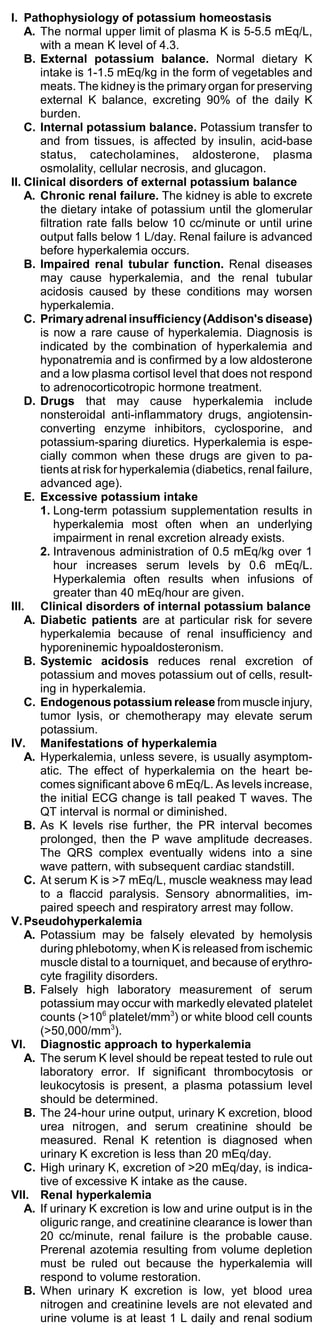 I. Pathophysiology of potassium homeostasis
    A. The normal upper limit of plasma K is 5-5.5 mEq/L,
       with a mean K level of 4.3.
    B. External potassium balance. Normal dietary K
       intake is 1-1.5 mEq/kg in the form of vegetables and
       meats. The kidney is the primary organ for preserving
       external K balance, excreting 90% of the daily K
       burden.
    C. Internal potassium balance. Potassium transfer to
       and from tissues, is affected by insulin, acid-base
       status, catecholamines, aldosterone, plasma
       osmolality, cellular necrosis, and glucagon.
II. Clinical disorders of external potassium balance
    A. Chronic renal failure. The kidney is able to excrete
       the dietary intake of potassium until the glomerular
       filtration rate falls below 10 cc/minute or until urine
       output falls below 1 L/day. Renal failure is advanced
       before hyperkalemia occurs.
    B. Impaired renal tubular function. Renal diseases
       may cause hyperkalemia, and the renal tubular
       acidosis caused by these conditions may worsen
       hyperkalemia.
    C. Primary adrenal insufficiency (Addison's disease)
       is now a rare cause of hyperkalemia. Diagnosis is
       indicated by the combination of hyperkalemia and
       hyponatremia and is confirmed by a low aldosterone
       and a low plasma cortisol level that does not respond
       to adrenocorticotropic hormone treatment.
    D. Drugs that may cause hyperkalemia include
       nonsteroidal anti-inflammatory drugs, angiotensin-
       converting enzyme inhibitors, cyclosporine, and
       potassium-sparing diuretics. Hyperkalemia is espe-
       cially common when these drugs are given to pa-
       tients at risk for hyperkalemia (diabetics, renal failure,
       advanced age).
    E. Excessive potassium intake
       1. Long-term potassium supplementation results in
           hyperkalemia most often when an underlying
           impairment in renal excretion already exists.
       2. Intravenous administration of 0.5 mEq/kg over 1
           hour increases serum levels by 0.6 mEq/L.
           Hyperkalemia often results when infusions of
           greater than 40 mEq/hour are given.
III. Clinical disorders of internal potassium balance
    A. Diabetic patients are at particular risk for severe
       hyperkalemia because of renal insufficiency and
       hyporeninemic hypoaldosteronism.
    B. Systemic acidosis reduces renal excretion of
       potassium and moves potassium out of cells, result-
       ing in hyperkalemia.
    C. Endogenous potassium release from muscle injury,
       tumor lysis, or chemotherapy may elevate serum
       potassium.
IV. Manifestations of hyperkalemia
    A. Hyperkalemia, unless severe, is usually asymptom-
       atic. The effect of hyperkalemia on the heart be-
       comes significant above 6 mEq/L. As levels increase,
       the initial ECG change is tall peaked T waves. The
       QT interval is normal or diminished.
    B. As K levels rise further, the PR interval becomes
       prolonged, then the P wave amplitude decreases.
       The QRS complex eventually widens into a sine
       wave pattern, with subsequent cardiac standstill.
    C. At serum K is >7 mEq/L, muscle weakness may lead
       to a flaccid paralysis. Sensory abnormalities, im-
       paired speech and respiratory arrest may follow.
V. Pseudohyperkalemia
    A. Potassium may be falsely elevated by hemolysis
       during phlebotomy, when K is released from ischemic
       muscle distal to a tourniquet, and because of erythro-
       cyte fragility disorders.
    B. Falsely high laboratory measurement of serum
       potassium may occur with markedly elevated platelet
       counts (>106 platelet/mm3) or white blood cell counts
       (>50,000/mm3).
VI. Diagnostic approach to hyperkalemia
    A. The serum K level should be repeat tested to rule out
       laboratory error. If significant thrombocytosis or
       leukocytosis is present, a plasma potassium level
       should be determined.
    B. The 24-hour urine output, urinary K excretion, blood
       urea nitrogen, and serum creatinine should be
       measured. Renal K retention is diagnosed when
       urinary K excretion is less than 20 mEq/day.
    C. High urinary K, excretion of >20 mEq/day, is indica-
       tive of excessive K intake as the cause.
VII. Renal hyperkalemia
    A. If urinary K excretion is low and urine output is in the
       oliguric range, and creatinine clearance is lower than
       20 cc/minute, renal failure is the probable cause.
       Prerenal azotemia resulting from volume depletion
       must be ruled out because the hyperkalemia will
       respond to volume restoration.
    B. When urinary K excretion is low, yet blood urea
       nitrogen and creatinine levels are not elevated and
       urine volume is at least 1 L daily and renal sodium
 