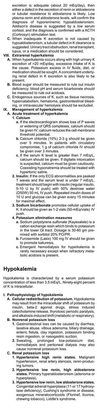 excretion is adequate (about 20 mEq/day), then
        either a defect in the secretion of renin or aldosterone
        or tubular resistance to aldosterone is likely. Low
        plasma renin and aldosterone levels, will confirm the
        diagnosis of hyporeninemic hypoaldosteronism.
        Addison's disease is suggested by a low serum
        cortisol, and the diagnosis is confirmed with a ACTH
        (Cortrosyn) stimulation test.
  C.    When inadequate K excretion is not caused by
        hypoaldosteronism, a tubular defect in K clearance is
        suggested. Urinary tract obstruction, renal transplant,
        lupus, or a medication should be considered.
VIII.   Extrarenal hyperkalemia
  A.    When hyperkalemia occurs along with high urinary K
        excretion of >20 mEq/day, excessive intake of K is
        the cause. Potassium excess in IV fluids, diet, or
        medication should be sought. A concomitant underly-
        ing renal defect in K excretion is also likely to be
        present.
  B.    Blood sugar should be measured to rule out insulin
        deficiency; blood pH and serum bicarbonate should
        be measured to rule out acidosis.
  C.    Endogenous sources of K, such as tissue necrosis,
        hypercatabolism, hematoma, gastrointestinal bleed-
        ing, or intravascular hemolysis should be excluded.
IX.     Management of hyperkalemia
  A.    Acute treatment of hyperkalemia
        1. Calcium
           a. If the electrocardiogram shows loss of P waves
              or widening of QRS complexes, calcium should
              be given IV; calcium reduces the cell membrane
              threshold potential.
           b. Calcium chloride (10%) 2-3 g should be given
              over 5 minutes. In patients with circulatory
              compromise, 1 g of calcium chloride IV should
              be given over 3 minutes.
           c. If the serum K level is greater than 7 mEq/L,
              calcium should be given. If digitalis intoxication
              is suspected, calcium must be given cautiously.
              Coexisting hyponatremia should be treated with
              hypertonic saline.
        2. Insulin: If the only ECG abnormalities are peaked
           T waves and the serum level is under 7 mEq/L,
           treatment should begin with insulin (regular insulin,
           5-10 U by IV push) with 50% dextrose water
           (D50W) 50 mL IV push. Repeated insulin doses of
           10 U and glucose can be given every 15 minutes
           for maximal effect.
        3. Sodium bicarbonate promotes cellular uptake of
           K. It should be given as 1-2 vials (50-mEq/vials) IV
           push.
        4. Potassium elimination measures
           a. Sodium polystyrene sulfonate (Kayexalate) is a
              cation exchange resin which binds to potassium
              in the lower GI tract. Dosage is 30-60 gm pre-
              mixed with sorbitol 20% PO/PR.
           b. Furosemide (Lasix) 100 mg IV should be given
              to promote kaliuresis.
           c. Emergent hemodialysis for hyperkalemia is
              rarely necessary except when refractory meta-
              bolic acidosis is present.


Hypokalemia
Hypokalemia is characterized by a serum potassium
concentration of less than 3.5 mEq/L. Ninety-eight percent
of K is intracellular.

I. Pathophysiology of hypokalemia
   A. Cellular redistribution of potassium. Hypokalemia
      may result from the intracellular shift of potassium by
      insulin, beta-2 agonist drugs, stress induced
      catecholamine release, thyrotoxic periodic paralysis,
      and alkalosis-induced shift (metabolic or respiratory).
   B. Nonrenal potassium loss
      1. Gastrointestinal loss can be caused by diarrhea,
         laxative abuse, villous adenoma, biliary drainage,
         enteric fistula, clay ingestion, potassium binding
         resin ingestion, or nasogastric suction.
      2. Sweating, prolonged low-potassium diet,
         hemodialysis and peritoneal dialysis may also
         cause nonrenal potassium loss.
   C. Renal potassium loss
      1. Hypertensive high renin states. Malignant
         hypertension, renal artery stenosis, renin-produc-
         ing tumors.
      2. Hypertensive low renin, high aldosterone
         states. Primary hyperaldosteronism (adenoma or
         hyperplasia).
      3. Hypertensive low renin, low aldosterone states.
         Congenital adrenal hyperplasia (11 or 17 hydroxy-
         lase deficiency), Cushing's syndrome or disease,
         exogenous mineralocorticoids (Florinef, licorice,
         chewing tobacco), Liddle's syndrome.
 