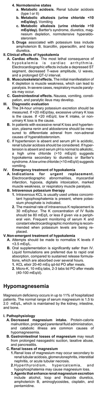 4. Normotensive states
          a. Metabolic acidosis. Renal tubular acidosis
              (type I or II)
          b. Metabolic alkalosis (urine chloride <10
              mEq/day). Vomiting
          c. Metabolic alkalosis (urine chloride >10
              mEq/day). Bartter's syndrome, diuretics, mag-
              nesium depletion, normotensive hyperaldo-
              steronism
       5. Drugs associated with potassium loss include
          amphotericin B, ticarcillin, piperacillin, and loop
          diuretics.
II. Clinical effects of hypokalemia
    A. Cardiac effects. The most lethal consequence of
       hypokalemia is cardiac arrhythmia.
       Electrocardiographic effects include a depressed ST
       segment, decreased T-wave amplitude, U waves,
       and a prolonged QT-U interval.
    B. Musculoskeletal effects. The initial manifestation of
       K depletion is muscle weakness, which can lead to
       paralysis. In severe cases, respiratory muscle paraly-
       sis may occur.
    C. Gastrointestinal effects. Nausea, vomiting, consti-
       pation, and paralytic ileus may develop.
III. Diagnostic evaluation
    A. The 24-hour urinary potassium excretion should be
       measured. If >20 mEq/day, excessive urinary K loss
       is the cause. If <20 mEq/d, low K intake, or non-
       urinary K loss is the cause.
    B. In patients with excessive renal K loss and hyperten-
       sion, plasma renin and aldosterone should be mea-
       sured to differentiate adrenal from non-adrenal
       causes of hyperaldosteronism.
    C. If hypertension is absent and serum pH is acidotic,
       renal tubular acidosis should be considered. If hyper-
       tension is absent and serum pH is normal to alkalotic,
       a high urine chloride (>10 mEq/d) suggests
       hypokalemia secondary to diuretics or Bartter's
       syndrome. A low urine chloride (<10 mEq/d) suggests
       vomiting.
IV. Emergency treatment of hypokalemia
    A. Indications           for urgent      replacement.
       Electrocardiographic abnormalities, myocardial
       infarction, hypoxia, digitalis intoxication, marked
       muscle weakness, or respiratory muscle paralysis.
    B. Intravenous potassium therapy
       1. Intravenous KCL is usually used unless concomi-
          tant hypophosphatemia is present, where potas-
          sium phosphate is indicated.
       2. The maximal rate of intravenous K replacement is
          30 mEq/hour. The K concentration of IV fluids
          should be 80 mEq/L or less if given via a periph-
          eral vein. Frequent monitoring of serum K and
          constant electrocardiographic monitoring is recom-
          mended when potassium levels are being re-
          placed.
V.Non-emergent treatment of hypokalemia
    A. Attempts should be made to normalize K levels if
       <3.5 mEq/L.
    B. Oral supplementation is significantly safer than IV.
       Liquid formulations are preferred due to rapid oral
       absorption, compared to sustained release formula-
       tions, which are absorbed over several hours.
       1. KCL elixir 20-40 mEq qd-tid PO after meals.
       2. Micro-K, 10 mEq tabs, 2-3 tabs tid PO after meals
          (40-100 mEq/d).


Hypomagnesemia
Magnesium deficiency occurs in up to 11% of hospitalized
patients. The normal range of serum magnesium is 1.5 to
2.0 mEq/L, which is maintained by the kidney, intestine,
and bone.

I. Pathophysiology
   A. Decreased magnesium intake. Protein-calorie
      malnutrition, prolonged parenteral fluid administration,
      and catabolic illness are common causes of
      hypomagnesemia.
   B. Gastrointestinal losses of magnesium may result
      from prolonged nasogastric suction, laxative abuse,
      and pancreatitis.
   C. Renal losses of magnesium
      1. Renal loss of magnesium may occur secondary to
         renal tubular acidosis, glomerulonephritis, interstitial
         nephritis, or acute tubular necrosis.
      2. H yp e r t h yr o i d i s m , h yp e r c a l c e m i a , and
         hypophosphatemia may cause magnesium loss.
      3. Agents that enhance renal magnesium excretion
         include alcohol, loop and thiazide diuretics,
         amphotericin B, aminoglycosides, cisplatin, and
         pentamidine.
 