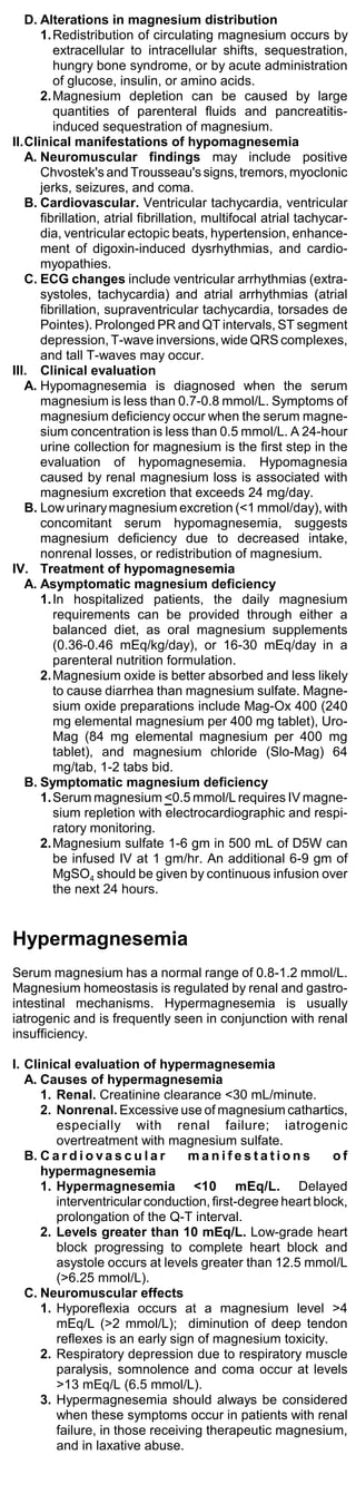 D. Alterations in magnesium distribution
      1. Redistribution of circulating magnesium occurs by
         extracellular to intracellular shifts, sequestration,
         hungry bone syndrome, or by acute administration
         of glucose, insulin, or amino acids.
      2. Magnesium depletion can be caused by large
         quantities of parenteral fluids and pancreatitis-
         induced sequestration of magnesium.
II.Clinical manifestations of hypomagnesemia
   A. Neuromuscular findings may include positive
      Chvostek's and Trousseau's signs, tremors, myoclonic
      jerks, seizures, and coma.
   B. Cardiovascular. Ventricular tachycardia, ventricular
      fibrillation, atrial fibrillation, multifocal atrial tachycar-
      dia, ventricular ectopic beats, hypertension, enhance-
      ment of digoxin-induced dysrhythmias, and cardio-
      myopathies.
   C. ECG changes include ventricular arrhythmias (extra-
      systoles, tachycardia) and atrial arrhythmias (atrial
      fibrillation, supraventricular tachycardia, torsades de
      Pointes). Prolonged PR and QT intervals, ST segment
      depression, T-wave inversions, wide QRS complexes,
      and tall T-waves may occur.
III. Clinical evaluation
   A. Hypomagnesemia is diagnosed when the serum
      magnesium is less than 0.7-0.8 mmol/L. Symptoms of
      magnesium deficiency occur when the serum magne-
      sium concentration is less than 0.5 mmol/L. A 24-hour
      urine collection for magnesium is the first step in the
      evaluation of hypomagnesemia. Hypomagnesia
      caused by renal magnesium loss is associated with
      magnesium excretion that exceeds 24 mg/day.
   B. Low urinary magnesium excretion (<1 mmol/day), with
      concomitant serum hypomagnesemia, suggests
      magnesium deficiency due to decreased intake,
      nonrenal losses, or redistribution of magnesium.
IV. Treatment of hypomagnesemia
   A. Asymptomatic magnesium deficiency
      1. In hospitalized patients, the daily magnesium
         requirements can be provided through either a
         balanced diet, as oral magnesium supplements
         (0.36-0.46 mEq/kg/day), or 16-30 mEq/day in a
         parenteral nutrition formulation.
      2. Magnesium oxide is better absorbed and less likely
         to cause diarrhea than magnesium sulfate. Magne-
         sium oxide preparations include Mag-Ox 400 (240
         mg elemental magnesium per 400 mg tablet), Uro-
         Mag (84 mg elemental magnesium per 400 mg
         tablet), and magnesium chloride (Slo-Mag) 64
         mg/tab, 1-2 tabs bid.
   B. Symptomatic magnesium deficiency
      1. Serum magnesium <0.5 mmol/L requires IV magne-
         sium repletion with electrocardiographic and respi-
         ratory monitoring.
      2. Magnesium sulfate 1-6 gm in 500 mL of D5W can
         be infused IV at 1 gm/hr. An additional 6-9 gm of
         MgSO4 should be given by continuous infusion over
         the next 24 hours.


Hypermagnesemia
Serum magnesium has a normal range of 0.8-1.2 mmol/L.
Magnesium homeostasis is regulated by renal and gastro-
intestinal mechanisms. Hypermagnesemia is usually
iatrogenic and is frequently seen in conjunction with renal
insufficiency.

I. Clinical evaluation of hypermagnesemia
   A. Causes of hypermagnesemia
      1. Renal. Creatinine clearance <30 mL/minute.
      2. Nonrenal. Excessive use of magnesium cathartics,
         especially with renal failure; iatrogenic
         overtreatment with magnesium sulfate.
   B. C a r d i o v a s c u l a r manifestations            of
      hypermagnesemia
      1. Hypermagnesemia <10 mEq/L. Delayed
         interventricular conduction, first-degree heart block,
         prolongation of the Q-T interval.
      2. Levels greater than 10 mEq/L. Low-grade heart
         block progressing to complete heart block and
         asystole occurs at levels greater than 12.5 mmol/L
         (>6.25 mmol/L).
   C. Neuromuscular effects
      1. Hyporeflexia occurs at a magnesium level >4
         mEq/L (>2 mmol/L); diminution of deep tendon
         reflexes is an early sign of magnesium toxicity.
      2. Respiratory depression due to respiratory muscle
         paralysis, somnolence and coma occur at levels
         >13 mEq/L (6.5 mmol/L).
      3. Hypermagnesemia should always be considered
         when these symptoms occur in patients with renal
         failure, in those receiving therapeutic magnesium,
         and in laxative abuse.
 