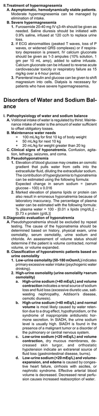 II.Treatment of hypermagnesemia
   A. Asymptomatic, hemodynamically stable patients.
      Moderate hypermagnesemia can be managed by
      elimination of intake.
   B. Severe hypermagnesemia
      1. Furosemide 20-40 mg IV q3-4h should be given as
         needed. Saline diuresis should be initiated with
         0.9% saline, infused at 120 cc/h to replace urine
         loss.
      2. If ECG abnormalities (peaked T waves, loss of P
         waves, or widened QRS complexes) or if respira-
         tory depression is present, IV calcium gluconate
         should be given as 1-3 ampules (10% solution, 1
         gm per 10 mL amp), added to saline infusate.
         Calcium gluconate can be infused to reverse acute
         cardiovascular toxicity or respiratory failure as 15
         mg/kg over a 4-hour period.
      3. Parenteral insulin and glucose can be given to shift
         magnesium into cells. Dialysis is necessary for
         patients who have severe hypermagnesemia.


Disorders of Water and Sodium Bal-
ance
I. Pathophysiology of water and sodium balance
   A. Volitional intake of water is regulated by thirst. Mainte-
      nance intake of water is the amount of water sufficient
      to offset obligatory losses.
   B. Maintenance water needs
         = 100 mL/kg for first 10 kg of body weight
         + 50 mL/kg for next 10 kg
         + 20 mL/kg for weight greater than 20 kg
   C. Clinical signs of hyponatremia. Confusion, agita-
      tion, lethargy, seizures, and coma.
   D. Pseudohyponatremia
      1. Elevation of blood glucose may creates an osmotic
         gradient that pulls water from cells into the
         extracellular fluid, diluting the extracellular sodium.
         The contribution of hyperglycemia to hyponatremia
         can be estimated using the following formula:
         Expected change in serum sodium = (serum
         glucose - 100) x 0.016
      2. Marked elevation of plasma lipids or protein can
         also result in erroneous hyponatremia because of
         laboratory inaccuracy. The percentage of plasma
         water can be estimated with the following formula:
         % plasma water = 100 - [0.01 x lipids (mg/dL)] -
         [0.73 x protein (g/dL)]
II.Diagnostic evaluation of hyponatremia
   A. Pseudohyponatremia should be excluded by repeat
      testing. The cause of the hyponatremia should be
      determined based on history, physical exam, urine
      osmolality, serum osmolality, urine sodium and
      chloride. An assessment of volume status should
      determine if the patient is volume contracted, normal
      volume, or volume expanded.
   B. Classification of hyponatremic patients based on
      urine osmolality
      1. Low-urine osmolality (50-180 mOsm/L) indicates
         primary excessive water intake (psychogenic water
         drinking).
      2. High-urine osmolality (urine osmolality >serum
         osmolality)
         a. High-urine sodium (>40 mEq/L) and volume
              contraction indicates a renal source of sodium
              loss and fluid loss (excessive diuretic use, salt-
              wasting nephropathy, Addison's disease,
              osmotic diuresis).
         b. High-urine sodium (>40 mEq/L) and normal
              volume is most likely caused by water reten-
              tion due to a drug effect, hypothyroidism, or the
              syndrome of inappropriate antidiuretic hor-
              mone secretion. In SIADH, the urine sodium
              level is usually high. SIADH is found in the
              presence of a malignant tumor or a disorder of
              the pulmonary or central nervous system.
         c. Low-urine sodium (<20 mEq/L) and volume
              contraction, dry mucous membranes, de-
              creased skin turgor, and orthostatic
              hypotension indicate an extrarenal source of
              fluid loss (gastrointestinal disease, burns).
         d. Low-urine sodium (<20 mEq/L) and volume-
              expansion, and edema is caused by conges-
              tive heart failure, cirrhosis with ascites, or
              nephrotic syndrome. Effective arterial blood
              volume is decreased. Decreased renal perfu-
              sion causes increased reabsorption of water.
 