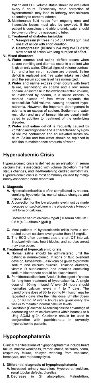 tration and ECF volume status should be evaluated
      every 6 hours. Excessively rapid correction of
      hypernatremia may lead to lethargy and seizures
      secondary to cerebral edema.
   D. Maintenance fluid needs from ongoing renal and
      insensible losses must also be provided. If the
      patient is conscious and able to drink, water should
      be given orally or by nasogastric tube.
   E. Treatment of diabetes insipidus
      1. Vasopressin (Pitressin) 5-10 U IV/SQ q6h; fast
          onset of action with short duration.
      2. Desmopressin (DDAVP) 2-4 mcg IV/SQ q12h;
          slow onset of action with long duration of effect.
VI.Mixed disorders
   A. Water excess and saline deficit occurs when
      severe vomiting and diarrhea occur in a patient who
      is given only water. Clinical signs of volume contrac-
      tion and a low serum sodium are present. Saline
      deficit is replaced and free water intake restricted
      until the serum sodium level has normalized.
   B. Water and saline excess often occurs with heart
      failure, manifesting as edema and a low serum
      sodium. An increase in the extracellular fluid volume,
      as evidenced by edema, is a saline excess. A
      marked excess of free water expands the
      extracellular fluid volume, causing apparent hypo-
      natremia. However, the important derangement in
      edema is an excess of sodium. Sodium and water
      restriction and use of furosemide are usually indi-
      cated in addition to treatment of the underlying
      disorder.
   C. Water and saline deficit is frequently caused by
      vomiting and high fever and is characterized by signs
      of volume contraction and an elevated serum so-
      dium. Saline and free water should be replaced in
      addition to maintenance amounts of water.


Hypercalcemic Crisis
Hypercalcemic crisis is defined as an elevation in serum
calcium that is associated with volume depletion, mental
status changes, and life-threatening cardiac arrhythmias.
Hypercalcemic crisis is most commonly caused by malig-
nancy-associated bone resorption.

I. Diagnosis
   A. Hypercalcemic crisis is often complicated by nausea,
      vomiting, hypovolemia, mental status changes, and
      hypotension.
   B. A correction for the low albumin level must be made
      because ionized calcium is the physiologically impor-
      tant form of calcium.

     Corrected serum calcium (mg/dL) = serum calcium +
     0.8 x (4.0 - albumin [g/dL])

    C. Most patients in hypercalcemic crisis have a cor-
       rected serum calcium level greater than 13 mg/dL.
    D. The ECG often demonstrates a short QT interval.
       Bradyarrhythmias, heart blocks, and cardiac arrest
       may also occur.
II. Treatment of hypercalcemic crisis
    A. Normal saline should be administered until the
       patient is normovolemic. If signs of fluid overload
       develop, furosemide (Lasix) can be given to promote
       sodium and calcium diuresis. Thiazide diuretics,
       vitamin D supplements and antacids containing
       sodium bicarbonate should be discontinued.
    B. Pamidronate disodium (Aredia) is the agent of choice
       for long-term treatment of hypercalcemia. A single
       dose of 90-mg infused IV over 24 hours should
       normalize calcium levels in 4 to 7 days. The
       pamidronate dose of 30- to 90-mg IV infusion may be
       repeated 7 days after the initial dose. Smaller doses
       (30 or 60 mg IV over 4 hours) are given every few
       weeks to maintain normal calcium levels.
    C. Calcitonin (Calcimar, Miacalcin) has the advantage of
       decreasing serum calcium levels within hours; 4 to 8
       U/kg SQ/IM q12h. Calcitonin should be used in
       conjunction with pamidronate in severely
       hypercalcemic patients.


Hypophosphatemia
Clinical manifestations of hypophosphatemia include heart
failure, muscle weakness, tremor, ataxia, seizures, coma,
respiratory failure, delayed weaning from ventilator,
hemolysis, and rhabdomyolysis.

I. Differential diagnosis of hypophosphatemia
   A. Increased urinary excretion: Hyperparathyroidism,
      renal tubular defects, diuretics.
   B. Decrease in GI absorption: Malnutrition,
 