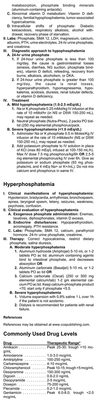 malabsorption, phosphate binding minerals
       (aluminum-containing antacids).
    C. Abnormal vitamin D metabolism: Vitamin D defi-
       ciency, familial hypophosphatemia, tumor-associated
       hypercalcemia.
    D. Intracellular shifts of phosphate: Diabetic
       ketoacidosis, respiratory alkalosis, alcohol with-
       drawal, recovery phase of starvation.
II. Labs: Phosphate, SMA 12, LDH, magnesium, calcium,
    albumin, PTH, urine electrolytes. 24-hr urine phosphate,
    and creatinine.
III. Diagnostic approach to hypophosphatemia
    A. 24-hr urine phosphate
       1. If 24-hour urine phosphate is less than 100
           mg/day, the cause is gastrointestinal losses
           (emesis, diarrhea, NG suction, phosphate bind-
           ers), vitamin D deficit, refeeding, recovery from
           burns, alkalosis, alcoholism, or DKA.
       2. If 24-hour urine phosphate is greater than 100
           mg/day, the cause is renal losses,
           hyperparathyroidism, hypomagnesemia, hypo-
           kalemia, acidosis, diuresis, renal tubular defects,
           or vitamin D deficiency.
IV. Treatment
    A. Mild hypophosphatemia (1.0-2.5 mEq/dL)
       1. Na or K phosphate 0.25 mMol/kg IV infusion at the
           rate of 10 mMol/hr (in NS or D5W 150-250 mL),
           may repeat as needed.
       2. Neutral phosphate (Nutra-Phos), 2 packs PO bid-
           tid (250 mg elemental phosphorus/pack.
    B. Severe hypophosphatemia (<1.0 mEq/dL)
       1. Administer Na or K phosphate 0.5 m Moles/Kg IV
           infusion at the rate of 10 mMoles/hr (NS or D5W
           150-250 mL), may repeat as needed.
       2. Add potassium phosphate to IV solution in place
           of KCl (max 80 mEq/L infused at 100-150 mL/h).
           Max IV dose 7.5 mg phosphorus/kg/6h OR 2.5-5
           mg elemental phosphorus/kg IV over 6h. Give as
           potassium or sodium phosphate (93 mg phos-
           phate/mL and 4 mEq Na+ or K+/mL). Do not mix
           calcium and phosphorus in same IV.


Hyperphosphatemia
I. Clinical manifestations of hyperphosphatemia:
    Hypotension, bradycardia, arrhythmias, bronchospasm,
    apnea, laryngeal spasm, tetany, seizures, weakness,
    psychosis, confusion.
II. Clinical evaluation of hyperphosphatemia
    A. Exogenous phosphate administration: Enemas,
       laxatives, diphosphonates, vitamin D excess.
    B. Endocrine disturbances: Hypoparathyroidism,
       acromegaly, PTH resistance.
    C. Labs: Phosphate, SMA 12, calcium, parathyroid
       hormone. 24-hr urine phosphate, creatinine.
III. Therapy: Correct hypocalcemia, restrict dietary
     phosphate, saline diuresis.
     A. Moderate hyperphosphatemia
        1. Aluminum hydroxide (Amphojel) 5-10 mL or 1-2
           tablets PO ac tid; aluminum containing agents
           bind to intestinal phosphate, and decreases
           absorption OR
        2. Aluminum carbonate (Basaljel) 5-10 mL or 1-2
           tablets PO ac tid OR
        3. Calcium carbonate (Oscal) (250 or 500 mg
           elemental calcium/tab) 1-2 gm elemental cal-
           cium PO ac tid. Keep calcium-phosphate product
           <70; start only if phosphate <5.5.
     B. Severe hyperphosphatemia
        1. Volume expansion with 0.9% saline 1 L over 1h
           if the patient is not azotemic.
        2. Dialysis is recommended for patients with renal
           failure.

References

References may be obtained at www.ccspublishing.com.

Commonly Used Drug Levels
Drug                                    Therapeutic Range*
Amikacin . . . . . . . . . . . . . .    Peak 25-30; trough <10 mc-
g/mL
Amiodarone . . . . . . . . . . .        1.0-3.0 mcg/mL
Amitriptyline . . . . . . . . . . .     100-250 ng/mL
Carbamazepine . . . . . . . .           4-10 mcg/mL
Chloramphenicol . . . . . . .           Peak 10-15; trough <5 mcg/mL
Desipramine . . . . . . . . . . .       150-300 ng/mL
Digoxin . . . . . . . . . . . . . . .   0.8-2.0 ng/mL
Disopyramide . . . . . . . . . .        2-5 mcg/mL
Doxepin . . . . . . . . . . . . . .     75-200 ng/mL
Flecainide . . . . . . . . . . . . .    0.2-1.0 mcg/mL
Gentamicin . . . . . . . . . . . .      Peak 6.0-8.0; trough <2.0
mcg/mL
 