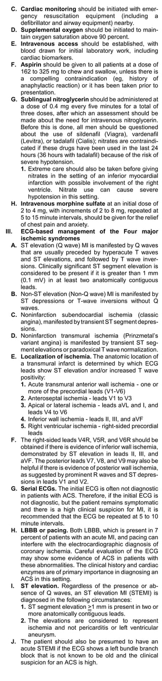 C. Cardiac monitoring should be initiated with emer-
      gency resuscitation equipment (including a
      defibrillator and airway equipment) nearby.
   D. Supplemental oxygen should be initiated to main-
      tain oxygen saturation above 90 percent.
   E. Intravenous access should be established, with
      blood drawn for initial laboratory work, including
      cardiac biomarkers.
   F. Aspirin should be given to all patients at a dose of
      162 to 325 mg to chew and swallow, unless there is
      a compelling contraindication (eg, history of
      anaphylactic reaction) or it has been taken prior to
      presentation.
   G. Sublingual nitroglycerin should be administered at
      a dose of 0.4 mg every five minutes for a total of
      three doses, after which an assessment should be
      made about the need for intravenous nitroglycerin.
      Before this is done, all men should be questioned
      about the use of sildenafil (Viagra), vardenafil
      (Levitra), or tadalafil (Cialis); nitrates are contraindi-
      cated if these drugs have been used in the last 24
      hours (36 hours with tadalafil) because of the risk of
      severe hypotension.
      1. Extreme care should also be taken before giving
         nitrates in the setting of an inferior myocardial
         infarction with possible involvement of the right
         ventricle. Nitrate use can cause severe
         hypotension in this setting.
   H. Intravenous morphine sulfate at an initial dose of
      2 to 4 mg, with increments of 2 to 8 mg, repeated at
      5 to 15 minute intervals, should be given for the relief
      of chest pain and anxiety.
III. ECG-based management of the Four major
      ischemic syndromes
   A. ST elevation (Q wave) MI is manifested by Q waves
      that are usually preceded by hyperacute T waves
      and ST elevations, and followed by T wave inver-
      sions. Clinically significant ST segment elevation is
      considered to be present if it is greater than 1 mm
      (0.1 mV) in at least two anatomically contiguous
      leads.
   B. Non-ST elevation (Non-Q wave) MI is manifested by
      ST depressions or T-wave inversions without Q
      waves.
   C. Noninfarction subendocardial ischemia (classic
      angina), manifested by transient ST segment depres-
      sions.
   D. Noninfarction transmural ischemia (Prinzmetal’s
      variant angina) is manifested by transient ST seg-
      ment elevations or paradoxical T wave normalization.
   E. Localization of ischemia. The anatomic location of
      a transmural infarct is determined by which ECG
      leads show ST elevation and/or increased T wave
      positivity:
      1. Acute transmural anterior wall ischemia - one or
         more of the precordial leads (V1-V6)
      2. Anteroseptal ischemia - leads V1 to V3
      3. Apical or lateral ischemia - leads aVL and I, and
         leads V4 to V6
      4. Inferior wall ischemia - leads II, III, and aVF
      5. Right ventricular ischemia - right-sided precordial
         leads
   F. The right-sided leads V4R, V5R, and V6R should be
      obtained if there is evidence of inferior wall ischemia,
      demonstrated by ST elevation in leads II, III, and
      aVF. The posterior leads V7, V8, and V9 may also be
      helpful if there is evidence of posterior wall ischemia,
      as suggested by prominent R waves and ST depres-
      sions in leads V1 and V2.
   G. Serial ECGs. The initial ECG is often not diagnostic
      in patients with ACS. Therefore, if the initial ECG is
      not diagnostic, but the patient remains symptomatic
      and there is a high clinical suspicion for MI, it is
      recommended that the ECG be repeated at 5 to 10
      minute intervals.
   H. LBBB or pacing. Both LBBB, which is present in 7
      percent of patients with an acute MI, and pacing can
      interfere with the electrocardiographic diagnosis of
      coronary ischemia. Careful evaluation of the ECG
      may show some evidence of ACS in patients with
      these abnormalities. The clinical history and cardiac
      enzymes are of primary importance in diagnosing an
      ACS in this setting.
   I. ST elevation. Regardless of the presence or ab-
      sence of Q waves, an ST elevation MI (STEMI) is
      diagnosed in the following circumstances:
      1. ST segment elevation >1 mm is present in two or
         more anatomically contiguous leads.
      2. The elevations are considered to represent
         ischemia and not pericarditis or left ventricular
         aneurysm.
   J. The patient should also be presumed to have an
      acute STEMI if the ECG shows a left bundle branch
      block that is not known to be old and the clinical
      suspicion for an ACS is high.
 