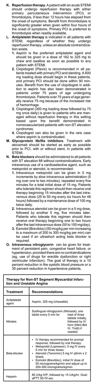 K. Reperfusion therapy. A patient with an acute STEMI
   should undergo reperfusion therapy with either
   primary percutaneous intervention (PCI) or
   thrombolysis, if less than 12 hours has elapsed from
   the onset of symptoms. Benefit from thrombolysis is
   significantly greater when given within four hours of
   the onset of symptoms. Primary PCI is preferred to
   thrombolysis when readily available.
L. Antiplatelet therapy is indicated in all patients with
   STEMI, regardless of whether they undergo
   reperfusion therapy, unless an absolute contraindica-
   tion exists.
   1. Aspirin is the preferred antiplatelet agent and
      should be given in a dose of 162 to 325 mg to
      chew and swallow as soon as possible to any
      patient with STEMI.
   2. Clopidogrel (Plavix) is recommended in all pa-
      tients treated with primary PCI and stenting. A 600
      mg loading dose should begin in these patients,
      and primary PCI should be done within 90 min-
      utes. Benefit from the use of clopidogrel in addi-
      tion to aspirin has also been demonstrated in
      patients under 75 years of age undergoing
      thrombolysis. Patients over 75 years of age gener-
      ally receive 75 mg because of the increased risk
      of hemorrhage.
   3. Clopidogrel (300 mg loading dose followed by 75
      mg once daily) is given to patients who are man-
      aged without reperfusion therapy in this setting
      based upon the benefit demonstrated in
      nonrevascularized patients with non-ST elevation
      syndromes.
   4. Clopidogrel can also be given in the rare case
      where aspirin is contraindicated.
M. Glycoprotein IIb/IIIa inhibitors. Treatment with
   abciximab should be started as early as possible
   prior to PCI, with or without stent, in patients with
   STEMI.
N. Beta blockers should be administered to all patients
   with ST elevation MI without contraindications. Early
   intravenous use of a cardioselective agent, such as
   metoprolol or atenolol, is recommended:
   1. Intravenous metoprolol can be given in 5 mg
      increments by slow intravenous administration (5
      mg over one to two minutes), repeated every five
      minutes for a total initial dose of 15 mg. Patients
      who tolerate this regimen should then receive oral
      therapy beginning 15 minutes after the last intra-
      venous dose (25 to 50 mg every six hours for 48
      hours) followed by a maintenance dose of 100 mg
      twice daily.
   2. Intravenous atenolol can be given in a 5 mg dose,
      followed by another 5 mg, five minutes later.
      Patients who tolerate this regimen should then
      receive oral therapy beginning one to two hours
      after the last intravenous dose (50 to 100 mg/day).
   3. Esmolol (Brevibloc) (50 mcg/kg per min increasing
      to a maximum of 200 to 300 mcg/kg per min) can
      be used if an ultrashort acting beta blocker is
      required.
O. Intravenous nitroglycerin can be given for treat-
   ment of persistent pain, congestive heart failure, or
   hypertension, provided there are no contraindications
   (eg, use of drugs for erectile dysfunction or right
   ventricular infarction). The goal of therapy is a 10
   percent reduction in the systolic blood pressure or a
   30 percent reduction in hypertensive patients.


Therapy for Non-ST Segment Myocardial Infarc-
tion and Unstable Angina

Treatment        Recommendations

Antiplatelet
                 Aspirin, 325 mg (chewable)
agent

                 Sublingual nitroglycerin (Nitrostat), one
                 tablet every 5 min for      total of three
                                             tablets initially,
Nitrates                                     followed by IV
                                             form (Nitro-Bid
                                             IV, Tridil) if
                                             needed

                 C IV therapy recommended for prompt
                   response, followed by oral therapy.
                 C Metoprolol (Lopressor), 5 mg IV every
                   5 min for three doses
Beta-blocker     C Atenolol (Tenormin) 5 mg IV q5min x 2
                   doses
                 C Esmolol (Brevibloc), initial IV dose of
                   50 micrograms/kg/min and adjust up to
                   200-300 micrograms/kg/min

                 80 U/kg IVP, followed by 15 U/kg/hr. Goal:
Heparin
                 aPTT 50-70 sec
 