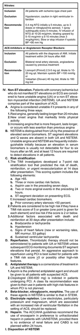 Nitrates:

 Inclusion         All patients with ischemic-type chest pain

 Exclusion         Hypotension; caution in right ventricular in-
                   farction

 Recommenda-       0.4 mg NTG initially q 5 minutes, up to 3
 tion              doses or nitroglycerine aerosol, 1 spray
                   sublingually every 5 minutes. IV infusion of
                   NTG at 10-20 mcg/min, titrating upward by
                   5-10 mcg/min q 5-10 minutes (max 3
                   mcg/kg/min). Slow or stop infusion if systolic
                   BP <90 mm Hg

 ACE-Inhibitors or Angiotensin Receptor Blockers:

 Inclusion         All patients with the diagnosis of AMI. Initiate
                   treatment within 24 hours after AMI

 Exclusion         Bilateral renal artery stenosis, angioedema
                   caused by previous treatment

 Recommenda-       Lisinopril (Prinivil) 2.5-5 mg qd, titrate to 10-
 tion              20 mg qd. Maintain systolic BP >100 mmHg
                   or
                   Valsartan (Diovan) 40 mg bid, titrate to 160
                   mg bid


IV. Non-ST elevation. Patients with coronary ischemia but
     who do not manifest ST elevations on ECG are consid-
     ered to have unstable angina (UA) or a non-ST eleva-
     tion myocardial infarction (NSTEMI). UA and NSTEMI
     comprise part of the spectrum of ACS.
  A. Angina is considered unstable if it presents in any of
        the following three ways:
     1.Rest angina, generally lasting longer than 20 minutes
     2.New onset angina that markedly limits physical
        activity
     3.Increasing angina that is more frequent, lasts longer,
        or occurs with less exertion than previous angina
  B. NSTEMI is distinguished from UA by the presence of
        elevated serum biomarkers. ST segment elevations
        and Q waves are absent in both UA and NSTEMI.
        Unstable angina and NSTEMI are frequently indistin-
        guishable initially because an elevation in serum
        biomarkers is usually not detectable for four to six
        hours after an MI, and at least 12 hours are required
        to detect elevations in all patients.
  C. Risk stratification
     1.The TIMI investigators developed a 7-point risk
        stratification tool that predicted the risk of death,
        reinfarction, or urgent revascularization at 14 days
        after presentation. This scoring system includes the
        following elements:
        a. Age >65.
        b. Three or more cardiac risk factors.
        c. Aspirin use in the preceding seven days.
        d. Two or more anginal events in the preceding 24
             hours.
        e. ST-segment deviation on presenting ECG.
        f. Increased cardiac biomarkers.
        g. Prior coronary artery stenosis >50 percent.
     2.Patients are considered to be high risk if they have a
        TIMI risk score of 5 or greater (one point is given for
        each element) and low risk if the score is 2 or below.
     3.Additional factors associated with death and
        reinfarction at 30 days after presentation include:
        a. Bradycardia or tachycardia
        b. Hypotension
        c. Signs of heart failure (new or worsening rales,
             MR murmur, S3 gallop)
        d. Sustained ventricular tachycardia
  D. Reperfusion. Thrombolytic therapy should not be
        administered to patients with UA or NSTEMI unless
        subsequent ECG monitoring documents ST segment
        elevations that persist. An aggressive approach to
        reperfusion using PCI is best suited for patients with
        a TIMI risk score >5 or possibly other high-risk
        features.
  E. Antiplatelet therapy is a cornerstone of treatment in
        UA and NSTEMI.
     1.Aspirin is the preferred antiplatelet agent and should
        be given to all patients with suspected ACS.
     2.Clopidogrel (300-600 mg) is indicted in patients
        undergoing PCI. A class IIa recommendation was
        given to their use in patients with high-risk features in
        whom PCI is not planned.
  F. Beta-blocker, nitroglycerin, morphine. The use of
        these agents in NSTEMI is similar to that in STEMI.
  G. Electrolyte repletion. Low electrolytes, particularly
        potassium and magnesium, which are associated
        with an increased risk of ventricular fibrillation in the
        setting of ACS, should be replaced.
  H. Heparin. The ACC/AHA guidelines recommend the
        use of enoxaparin in preference to unfractionated
        heparin in patients with UA/NSTEMI, provided there
        is no evidence of renal failure and CABG is not
        planned within 24 hours.
  I. Disposition of NSTEMI
 