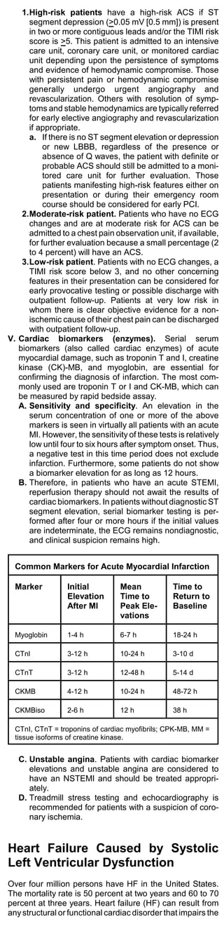 1.High-risk patients have a high-risk ACS if ST
      segment depression (>0.05 mV [0.5 mm]) is present
      in two or more contiguous leads and/or the TIMI risk
      score is >5. This patient is admitted to an intensive
      care unit, coronary care unit, or monitored cardiac
      unit depending upon the persistence of symptoms
      and evidence of hemodynamic compromise. Those
      with persistent pain or hemodynamic compromise
      generally undergo urgent angiography and
      revascularization. Others with resolution of symp-
      toms and stable hemodynamics are typically referred
      for early elective angiography and revascularization
      if appropriate.
      a. If there is no ST segment elevation or depression
           or new LBBB, regardless of the presence or
           absence of Q waves, the patient with definite or
           probable ACS should still be admitted to a moni-
           tored care unit for further evaluation. Those
           patients manifesting high-risk features either on
           presentation or during their emergency room
           course should be considered for early PCI.
    2.Moderate-risk patient. Patients who have no ECG
      changes and are at moderate risk for ACS can be
      admitted to a chest pain observation unit, if available,
      for further evaluation because a small percentage (2
      to 4 percent) will have an ACS.
    3.Low-risk patient. Patients with no ECG changes, a
      TIMI risk score below 3, and no other concerning
      features in their presentation can be considered for
      early provocative testing or possible discharge with
      outpatient follow-up. Patients at very low risk in
      whom there is clear objective evidence for a non-
      ischemic cause of their chest pain can be discharged
      with outpatient follow-up.
V. Cardiac biomarkers (enzymes). Serial serum
   biomarkers (also called cardiac enzymes) of acute
   myocardial damage, such as troponin T and I, creatine
   kinase (CK)-MB, and myoglobin, are essential for
   confirming the diagnosis of infarction. The most com-
   monly used are troponin T or I and CK-MB, which can
   be measured by rapid bedside assay.
   A. Sensitivity and specificity. An elevation in the
      serum concentration of one or more of the above
      markers is seen in virtually all patients with an acute
      MI. However, the sensitivity of these tests is relatively
      low until four to six hours after symptom onset. Thus,
      a negative test in this time period does not exclude
      infarction. Furthermore, some patients do not show
      a biomarker elevation for as long as 12 hours.
   B. Therefore, in patients who have an acute STEMI,
      reperfusion therapy should not await the results of
      cardiac biomarkers. In patients without diagnostic ST
      segment elevation, serial biomarker testing is per-
      formed after four or more hours if the initial values
      are indeterminate, the ECG remains nondiagnostic,
      and clinical suspicion remains high.


  Common Markers for Acute Myocardial Infarction

  Marker         Initial         Mean            Time to
                 Elevation       Time to         Return to
                 After MI        Peak Ele-       Baseline
                                 vations

  Myoglobin      1-4 h           6-7 h           18-24 h

  CTnl           3-12 h          10-24 h         3-10 d

  CTnT           3-12 h          12-48 h         5-14 d

  CKMB           4-12 h          10-24 h         48-72 h

  CKMBiso        2-6 h           12 h            38 h

  CTnI, CTnT = troponins of cardiac myofibrils; CPK-MB, MM =
  tissue isoforms of creatine kinase.


   C. Unstable angina. Patients with cardiac biomarker
      elevations and unstable angina are considered to
      have an NSTEMI and should be treated appropri-
      ately.
   D. Treadmill stress testing and echocardiography is
      recommended for patients with a suspicion of coro-
      nary ischemia.


Heart Failure Caused by Systolic
Left Ventricular Dysfunction
Over four million persons have HF in the United States.
The mortality rate is 50 percent at two years and 60 to 70
percent at three years. Heart failure (HF) can result from
any structural or functional cardiac disorder that impairs the
 