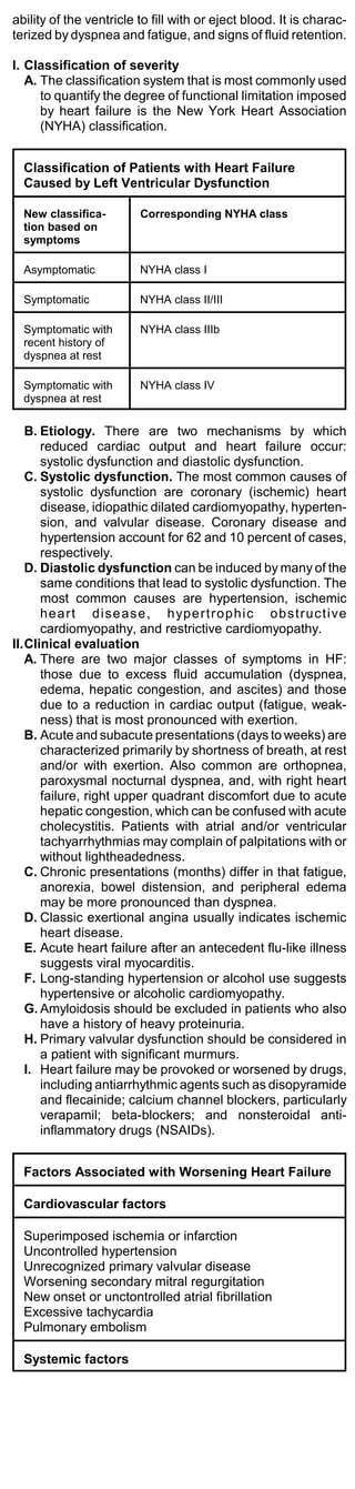 ability of the ventricle to fill with or eject blood. It is charac-
terized by dyspnea and fatigue, and signs of fluid retention.

I. Classification of severity
   A. The classification system that is most commonly used
      to quantify the degree of functional limitation imposed
      by heart failure is the New York Heart Association
      (NYHA) classification.


  Classification of Patients with Heart Failure
  Caused by Left Ventricular Dysfunction

  New classifica-        Corresponding NYHA class
  tion based on
  symptoms

  Asymptomatic           NYHA class I

  Symptomatic            NYHA class II/III

  Symptomatic with       NYHA class IIIb
  recent history of
  dyspnea at rest

  Symptomatic with       NYHA class IV
  dyspnea at rest

   B. Etiology. There are two mechanisms by which
      reduced cardiac output and heart failure occur:
      systolic dysfunction and diastolic dysfunction.
   C. Systolic dysfunction. The most common causes of
      systolic dysfunction are coronary (ischemic) heart
      disease, idiopathic dilated cardiomyopathy, hyperten-
      sion, and valvular disease. Coronary disease and
      hypertension account for 62 and 10 percent of cases,
      respectively.
   D. Diastolic dysfunction can be induced by many of the
      same conditions that lead to systolic dysfunction. The
      most common causes are hypertension, ischemic
      heart dise ase, hypertrophic obstructive
      cardiomyopathy, and restrictive cardiomyopathy.
II.Clinical evaluation
   A. There are two major classes of symptoms in HF:
      those due to excess fluid accumulation (dyspnea,
      edema, hepatic congestion, and ascites) and those
      due to a reduction in cardiac output (fatigue, weak-
      ness) that is most pronounced with exertion.
   B. Acute and subacute presentations (days to weeks) are
      characterized primarily by shortness of breath, at rest
      and/or with exertion. Also common are orthopnea,
      paroxysmal nocturnal dyspnea, and, with right heart
      failure, right upper quadrant discomfort due to acute
      hepatic congestion, which can be confused with acute
      cholecystitis. Patients with atrial and/or ventricular
      tachyarrhythmias may complain of palpitations with or
      without lightheadedness.
   C. Chronic presentations (months) differ in that fatigue,
      anorexia, bowel distension, and peripheral edema
      may be more pronounced than dyspnea.
   D. Classic exertional angina usually indicates ischemic
      heart disease.
   E. Acute heart failure after an antecedent flu-like illness
      suggests viral myocarditis.
   F. Long-standing hypertension or alcohol use suggests
      hypertensive or alcoholic cardiomyopathy.
   G. Amyloidosis should be excluded in patients who also
      have a history of heavy proteinuria.
   H. Primary valvular dysfunction should be considered in
      a patient with significant murmurs.
   I. Heart failure may be provoked or worsened by drugs,
      including antiarrhythmic agents such as disopyramide
      and flecainide; calcium channel blockers, particularly
      verapamil; beta-blockers; and nonsteroidal anti-
      inflammatory drugs (NSAIDs).


  Factors Associated with Worsening Heart Failure

  Cardiovascular factors

  Superimposed ischemia or infarction
  Uncontrolled hypertension
  Unrecognized primary valvular disease
  Worsening secondary mitral regurgitation
  New onset or unctontrolled atrial fibrillation
  Excessive tachycardia
  Pulmonary embolism

  Systemic factors
 