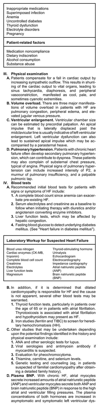 Inappropriate medications
  Superimposed infection
  Anemia
  Uncontrolled diabetes
  Thyroid dysfunction
  Electrolyte disorders
  Pregnancy

  Patient-related factors

  Medication noncompliance
  Dietary indiscretion
  Alcohol consumption
  Substance abuse

III. Physical examination
   A. Patients compensate for a fall in cardiac output by
      increasing sympathetic outflow. This results in shunt-
      ing of the cardiac output to vital organs, leading to
      sinus tachycardia, diaphoresis, and peripheral
      vasoconstriction, manifested as cool, pale, and
      sometimes cyanotic extremities.
   B. Volume overload. There are three major manifesta-
      tions of volume overload in patients with HF are
      pulmonary congestion, peripheral edema, and ele-
      vated jugular venous pressure.
   C. Ventricular enlargement. Ventricular chamber size
      can be estimated by precordial palpation. An apical
      impulse that is laterally displaced past the
      midclavicular line is usually indicative of left ventricular
      enlargement. Left ventricular dysfunction can also
      lead to sustained apical impulse which may be ac-
      companied by a parasternal heave.
   D. Pulmonary hypertension. Patients with chronic heart
      failure often develop secondary pulmonary hyperten-
      sion, which can contribute to dyspnea. These patients
      may also complain of substernal chest pressure,
      typical of angina. Physical signs of pulmonary hyper-
      tension can include increased intensity of P2, a
      murmur of pulmonary insufficiency, and a palpable
      pulmonic tap.
IV. Blood tests
   A. Recommended initial blood tests for patients with
      signs or symptoms of HF include:
      1. A complete blood count since anemia can exacer-
          bate pre-existing HF.
      2. Serum electrolytes and creatinine as a baseline to
          follow when initiating therapy with diuretics and/or
          angiotensin converting enzyme inhibitors.
      3. Liver function tests, which may be affected by
          hepatic congestion.
      4. Fasting blood glucose to detect underlying diabetes
          mellitus. (See "Heart failure in diabetes mellitus").


  Laboratory Workup for Suspected Heart Failure

  Blood urea nitrogen              Thyroid-stimulating hormone
  Cardiac enzymes (CK-MB,          Urinalysis
  troponin)                        Echocardiogram
  Complete blood cell count        Electrocardiography
  Creatinine                       Impedance cardiography
  Electrolytes                     Atrial natriuretic peptide
  Liver function tests             (ANP)
  Magnesium                        Brain natriuretic peptide
                                   (BNP)


  B. In addition, if it is determined that dilated
     cardiomyopathy is responsible for HF and the cause
     is not apparent, several other blood tests may be
     warranted.
     1. Thyroid function tests, particularly in patients over
        the age of 65 or in patients with atrial fibrillation.
        Thyrotoxicosis is associated with atrial fibrillation
        and hypothyroidism may present as HF.
     2. Iron studies (ferritin and TIBC) to screen for heredi-
        tary hemochromatosis (HH).
  C. Other studies that may be undertaken depending
     upon the potential findings identified in the history and
     physical examination include:
     1. ANA and other serologic tests for lupus.
     2. Viral serologies and antimyosin antibody if
        myocarditis is suspected.
     3. Evaluation for pheochromocytoma.
     4. Thiamine, carnitine, and selenium levels.
     5. Genetic testing and counseling (eg, in patients
        suspected of familial cardiomyopathy after obtain-
        ing a detailed family history).
  D. Plasma BNP. With chronic HF, atrial myocytes
     secrete increased amounts of atrial natriuretic peptide
     (ANP) and ventricular myocytes secrete both ANP and
     brain natriuretic peptide (BNP) in response to the high
     atrial and ventricular filling pressures. The plasma
     concentrations of both hormones are increased in
     asymptomatic and symptomatic left ventricular dys-
 