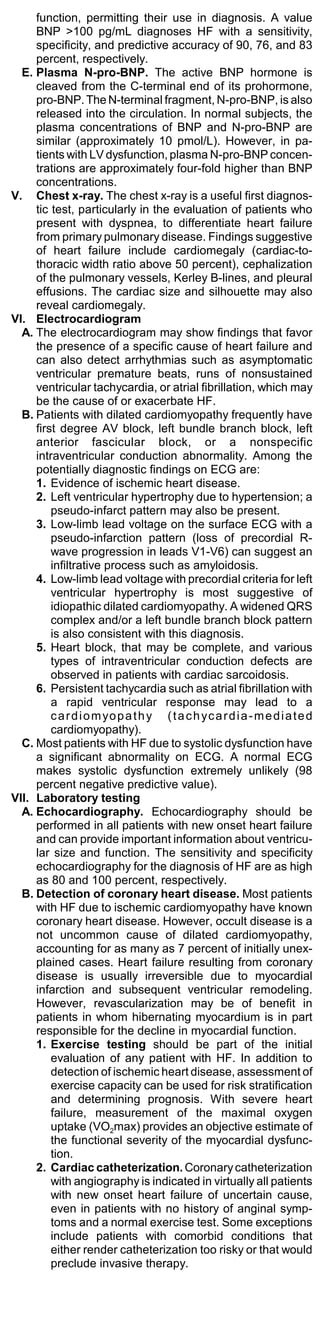 function, permitting their use in diagnosis. A value
     BNP >100 pg/mL diagnoses HF with a sensitivity,
     specificity, and predictive accuracy of 90, 76, and 83
     percent, respectively.
  E. Plasma N-pro-BNP. The active BNP hormone is
     cleaved from the C-terminal end of its prohormone,
     pro-BNP. The N-terminal fragment, N-pro-BNP, is also
     released into the circulation. In normal subjects, the
     plasma concentrations of BNP and N-pro-BNP are
     similar (approximately 10 pmol/L). However, in pa-
     tients with LV dysfunction, plasma N-pro-BNP concen-
     trations are approximately four-fold higher than BNP
     concentrations.
V. Chest x-ray. The chest x-ray is a useful first diagnos-
     tic test, particularly in the evaluation of patients who
     present with dyspnea, to differentiate heart failure
     from primary pulmonary disease. Findings suggestive
     of heart failure include cardiomegaly (cardiac-to-
     thoracic width ratio above 50 percent), cephalization
     of the pulmonary vessels, Kerley B-lines, and pleural
     effusions. The cardiac size and silhouette may also
     reveal cardiomegaly.
VI. Electrocardiogram
  A. The electrocardiogram may show findings that favor
     the presence of a specific cause of heart failure and
     can also detect arrhythmias such as asymptomatic
     ventricular premature beats, runs of nonsustained
     ventricular tachycardia, or atrial fibrillation, which may
     be the cause of or exacerbate HF.
  B. Patients with dilated cardiomyopathy frequently have
     first degree AV block, left bundle branch block, left
     anterior fascicular block, or a nonspecific
     intraventricular conduction abnormality. Among the
     potentially diagnostic findings on ECG are:
     1. Evidence of ischemic heart disease.
     2. Left ventricular hypertrophy due to hypertension; a
         pseudo-infarct pattern may also be present.
     3. Low-limb lead voltage on the surface ECG with a
         pseudo-infarction pattern (loss of precordial R-
         wave progression in leads V1-V6) can suggest an
         infiltrative process such as amyloidosis.
     4. Low-limb lead voltage with precordial criteria for left
         ventricular hypertrophy is most suggestive of
         idiopathic dilated cardiomyopathy. A widened QRS
         complex and/or a left bundle branch block pattern
         is also consistent with this diagnosis.
     5. Heart block, that may be complete, and various
         types of intraventricular conduction defects are
         observed in patients with cardiac sarcoidosis.
     6. Persistent tachycardia such as atrial fibrillation with
         a rapid ventricular response may lead to a
         c a r d i o m yo p a t h y ( t a c h yc a r d i a - m e d i a t e d
         cardiomyopathy).
  C. Most patients with HF due to systolic dysfunction have
     a significant abnormality on ECG. A normal ECG
     makes systolic dysfunction extremely unlikely (98
     percent negative predictive value).
VII. Laboratory testing
  A. Echocardiography. Echocardiography should be
     performed in all patients with new onset heart failure
     and can provide important information about ventricu-
     lar size and function. The sensitivity and specificity
     echocardiography for the diagnosis of HF are as high
     as 80 and 100 percent, respectively.
  B. Detection of coronary heart disease. Most patients
     with HF due to ischemic cardiomyopathy have known
     coronary heart disease. However, occult disease is a
     not uncommon cause of dilated cardiomyopathy,
     accounting for as many as 7 percent of initially unex-
     plained cases. Heart failure resulting from coronary
     disease is usually irreversible due to myocardial
     infarction and subsequent ventricular remodeling.
     However, revascularization may be of benefit in
     patients in whom hibernating myocardium is in part
     responsible for the decline in myocardial function.
     1. Exercise testing should be part of the initial
         evaluation of any patient with HF. In addition to
         detection of ischemic heart disease, assessment of
         exercise capacity can be used for risk stratification
         and determining prognosis. With severe heart
         failure, measurement of the maximal oxygen
         uptake (VO2max) provides an objective estimate of
         the functional severity of the myocardial dysfunc-
         tion.
     2. Cardiac catheterization. Coronary catheterization
         with angiography is indicated in virtually all patients
         with new onset heart failure of uncertain cause,
         even in patients with no history of anginal symp-
         toms and a normal exercise test. Some exceptions
         include patients with comorbid conditions that
         either render catheterization too risky or that would
         preclude invasive therapy.
 