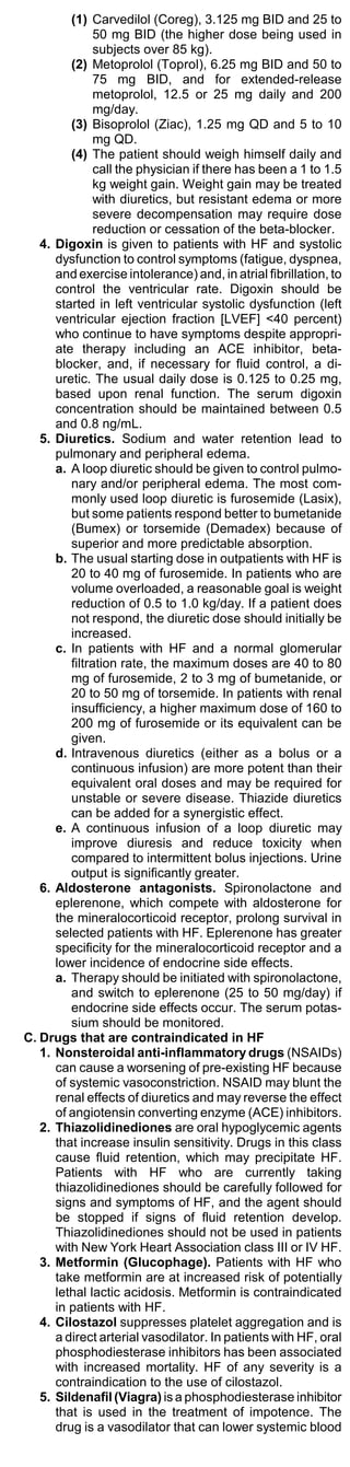 (1) Carvedilol (Coreg), 3.125 mg BID and 25 to
               50 mg BID (the higher dose being used in
               subjects over 85 kg).
         (2) Metoprolol (Toprol), 6.25 mg BID and 50 to
               75 mg BID, and for extended-release
               metoprolol, 12.5 or 25 mg daily and 200
               mg/day.
         (3) Bisoprolol (Ziac), 1.25 mg QD and 5 to 10
               mg QD.
         (4) The patient should weigh himself daily and
               call the physician if there has been a 1 to 1.5
               kg weight gain. Weight gain may be treated
               with diuretics, but resistant edema or more
               severe decompensation may require dose
               reduction or cessation of the beta-blocker.
   4. Digoxin is given to patients with HF and systolic
      dysfunction to control symptoms (fatigue, dyspnea,
      and exercise intolerance) and, in atrial fibrillation, to
      control the ventricular rate. Digoxin should be
      started in left ventricular systolic dysfunction (left
      ventricular ejection fraction [LVEF] <40 percent)
      who continue to have symptoms despite appropri-
      ate therapy including an ACE inhibitor, beta-
      blocker, and, if necessary for fluid control, a di-
      uretic. The usual daily dose is 0.125 to 0.25 mg,
      based upon renal function. The serum digoxin
      concentration should be maintained between 0.5
      and 0.8 ng/mL.
   5. Diuretics. Sodium and water retention lead to
      pulmonary and peripheral edema.
      a. A loop diuretic should be given to control pulmo-
         nary and/or peripheral edema. The most com-
         monly used loop diuretic is furosemide (Lasix),
         but some patients respond better to bumetanide
         (Bumex) or torsemide (Demadex) because of
         superior and more predictable absorption.
      b. The usual starting dose in outpatients with HF is
         20 to 40 mg of furosemide. In patients who are
         volume overloaded, a reasonable goal is weight
         reduction of 0.5 to 1.0 kg/day. If a patient does
         not respond, the diuretic dose should initially be
         increased.
      c. In patients with HF and a normal glomerular
         filtration rate, the maximum doses are 40 to 80
         mg of furosemide, 2 to 3 mg of bumetanide, or
         20 to 50 mg of torsemide. In patients with renal
         insufficiency, a higher maximum dose of 160 to
         200 mg of furosemide or its equivalent can be
         given.
      d. Intravenous diuretics (either as a bolus or a
         continuous infusion) are more potent than their
         equivalent oral doses and may be required for
         unstable or severe disease. Thiazide diuretics
         can be added for a synergistic effect.
      e. A continuous infusion of a loop diuretic may
         improve diuresis and reduce toxicity when
         compared to intermittent bolus injections. Urine
         output is significantly greater.
   6. Aldosterone antagonists. Spironolactone and
      eplerenone, which compete with aldosterone for
      the mineralocorticoid receptor, prolong survival in
      selected patients with HF. Eplerenone has greater
      specificity for the mineralocorticoid receptor and a
      lower incidence of endocrine side effects.
      a. Therapy should be initiated with spironolactone,
         and switch to eplerenone (25 to 50 mg/day) if
         endocrine side effects occur. The serum potas-
         sium should be monitored.
C. Drugs that are contraindicated in HF
   1. Nonsteroidal anti-inflammatory drugs (NSAIDs)
      can cause a worsening of pre-existing HF because
      of systemic vasoconstriction. NSAID may blunt the
      renal effects of diuretics and may reverse the effect
      of angiotensin converting enzyme (ACE) inhibitors.
   2. Thiazolidinediones are oral hypoglycemic agents
      that increase insulin sensitivity. Drugs in this class
      cause fluid retention, which may precipitate HF.
      Patients with HF who are currently taking
      thiazolidinediones should be carefully followed for
      signs and symptoms of HF, and the agent should
      be stopped if signs of fluid retention develop.
      Thiazolidinediones should not be used in patients
      with New York Heart Association class III or IV HF.
   3. Metformin (Glucophage). Patients with HF who
      take metformin are at increased risk of potentially
      lethal lactic acidosis. Metformin is contraindicated
      in patients with HF.
   4. Cilostazol suppresses platelet aggregation and is
      a direct arterial vasodilator. In patients with HF, oral
      phosphodiesterase inhibitors has been associated
      with increased mortality. HF of any severity is a
      contraindication to the use of cilostazol.
   5. Sildenafil (Viagra) is a phosphodiesterase inhibitor
      that is used in the treatment of impotence. The
      drug is a vasodilator that can lower systemic blood
 