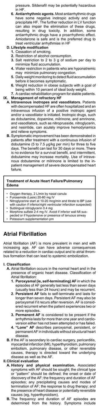 pressure. Sildenafil may be potentially hazardous
         in HF.
     6. Antiarrhythmic agents. Most antiarrhythmic drugs
         have some negative inotropic activity and can
         precipitate HF. The further reduction in LV function
         can also impair the elimination of these drugs,
         resulting in drug toxicity. In addition, some
         antiarrhythmic drugs have a proarrhythmic effect.
         Amiodarone is safe and is the preferred drug to
         treat ventricular arrhythmias in HF
  D. Lifestyle modification
     1. Cessation of smoking.
     2. Restriction of alcohol consumption.
     3. Salt restriction to 2 to 3 g of sodium per day to
         minimize fluid accumulation.
     4. Water restriction in patients who are hyponatremic
         may minimize pulmonary congestion.
     5. Daily weight monitoring to detect fluid accumulation
         before it becomes symptomatic.
     6. Weight reduction in obese subjects with a goal of
         being within 10 percent of ideal body weight.
     7. A cardiac rehabilitation program for stable patients.
IX. Management of refractory HF
  A. Intravenous inotropes and vasodilators. Patients
     with decompensated HF are often hospitalized and an
     intravenous infusion of a positive inotropic agent
     and/or a vasodilator is initiated. Inotropic drugs, such
     as dobutamine, dopamine, milrinone, and amrinone,
     and vasodilators, such as nitroprusside, nitroglycerin,
     and nesiritide, can acutely improve hemodynamics
     and relieve symptoms.
  B. Symptomatic improvement has been demonstrated in
     patients after treatment with a continuous infusion of
     dobutamine (5 to 7.5 µg/kg per min) for three to five
     days. The benefit can last for 30 days or more. There
     is no evidence for a survival benefit, and intermittent,
     dobutamine may increase mortality. Use of intrave-
     nous dobutamine or milrinone is limited to the in-
     patient management of severe decompensated heart
     failure.


  Treatment of Acute Heart Failure/Pulmonary
  Edema

  • Oxygen therapy, 2 L/min by nasal canula
  • Furosemide (Lasix) 20-80 mg IV
  • Nitroglycerine start at 10-20 mcg/min and titrate to BP (use
    with caution if inferior/right ventricular infarction suspected)
  • Sublingual nitroglycerin 0.4 mg
  • Morphine sulfate 2-4 mg IV. Avoid if inferior wall MI sus-
    pected or if hypotensive or presence of tenuous airway
  • Potassium supplementation prn



Atrial Fibrillation
Atrial fibrillation (AF) is more prevalent in men and with
increasing age. AF can have adverse consequences
related to a reduction in cardiac output and to atrial throm-
bus formation that can lead to systemic embolization.

I. Classification
   A. Atrial fibrillation occurs in the normal heart and in the
      presence of organic heart disease. Classification of
      Atrial fibrillation:
      1. Paroxysmal (ie, self-terminating) AF in which the
          episodes of AF generally last less than seven days
          (usually less than 24 hours) and may be recurrent.
      2. Persistent AF fails to self-terminate and lasts for
          longer than seven days. Persistent AF may also be
          paroxysmal if it recurs after reversion. AF is consid-
          ered recurrent when the patient experiences two or
          more episodes.
      3. Permanent AF is considered to be present if the
          arrhythmia lasts for more than one year and cardio-
          version either has not been attempted or has failed.
      4. “Lone” AF describes paroxysmal, persistent, or
          permanent AF in individuals without structural heart
          disease.
   B. If the AF is secondary to cardiac surgery, pericarditis,
      myocardial infarction (MI), hyperthyroidism, pulmonary
      embolism, pulmonary disease, or other reversible
      causes, therapy is directed toward the underlying
      disease as well as the AF.
II.Clinical evaluation
   A. History and physical examination. Associated
      symptoms with AF should be sought; the clinical type
      or “pattern” should be defined; the onset or date of
      discovery of the AF; the frequency and duration of AF
      episodes; any precipitating causes and modes of
      termination of AF; the response to drug therapy; and
      the presence of heart disease or potentially reversible
      causes (eg, hyperthyroidism).
   B. The frequency and duration of AF episodes are
      determined from the history. Symptoms include
 