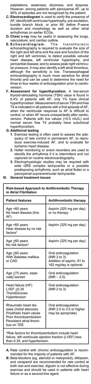 palpitations, weakness, dizziness, and dyspnea.
      However, among patients with paroxysmal AF, up to
      90% of episodes are not recognized by the patient.
   C. Electrocardiogram is used to verify the presence of
      AF; identify left ventricular hypertrophy, pre-excitation,
      bundle branch block, or prior MI; define P-wave
      duration and morphology as well as other atrial
      arrhythmias on earlier ECGs.
   D. Chest x-ray may be useful in assessing the lungs,
      vasculature, and cardiac outline.
   E. E c h o c a r d i o g r a m .  The       transthoracic
      echocardiography is required to evaluate the size of
      the right and left atria and the size and function of the
      right and left ventricles; to detect possible valvular
      heart disease, left ventricular hypertrophy, and
      pericardial disease; and to assess peak right ventricu-
      lar pressure. It may also identify a left atrial thrombus,
      although the sensitivity is low. Transesophageal
      echocardiography is much more sensitive for atrial
      thrombi and can be used to determine the need for
      three to four weeks of anticoagulation prior to cardio-
      version.
   F. Assessment for hyperthyroidism. A low-serum
      thyroid-stimulating hormone (TSH) value is found in
      5.4% of patients with AF; only 1% have clinical
      hyperthyroidism. Measurement of serum TSH and free
      T4 is indicated in all patients with a first episode of AF,
      when the ventricular response to AF is difficult to
      control, or when AF recurs unexpectedly after cardio-
      version. Patients with low values (<0.5 mU/L) and
      normal serum free T4 probably have subclinical
      hyperthyroidism.
   G. Additional testing
      1. Exercise testing is often used to assess the ade-
         quacy of rate control in permanent AF, to repro-
         duce exercise-induced AF, and to evaluate for
         ischemic heart disease.
      2. Holter monitoring or event recorders are used to
         identify the arrhythmia if it is intermittent and not
         captured on routine electrocardiography.
      3. Electrophysiologic studies may be required with
         wide QRS complex tachycardia or a possible
         predisposing arrhythmia, such as atrial flutter or a
         paroxysmal supraventricular tachycardia.
III. General treatment issues


  Risk-based Approach to Antithrombotic Therapy
  in Atrial Fibrillation

  Patient features                Antithrombotic therapy

  Age <60 years                   Aspirin (325 mg per day)
  No heart disease (line          or no therapy
  AF)

  Age <60 years                   Aspirin (325 mg per day)
  Hear disease by no risk
  factors*

  Age >60 years                   Aspirin (325 mg per day)
  No risk factors*

  Age >60 years                   Oral anticoagulation
  With diabetes mellitus          (INR 2 to 3)
  or CAD                          Addition of aspirin, 81 to
                                  162 mg/day is optional

  Age >75 years, espe-            Oral anticoagulation
  cially women                    (INR . 2.0)

  Heart failure (HF)              Oral anticoagulation
  LVEF <0.35                      (INR 2 to 3)
  Thyrotoxicosis
  Hypertension

  Rheumatic heart dis-            Oral anticoagulation
  ease (mitral stenosis)          (INR 2.5 to 3.5 or higher
  Prosthetic heart valves         may be apropriate)
  Prior thromboembolism
  Persistent atrial throm-
  bus on TEE

  *Risk factors for thromboembolism include heart
  failure, left ventricular ejection fraction (LVEF) less
  than 0.35, and hypertension.

  A. Rate control with chronic anticoagulation is recom-
     mended for the majority of patients with AF.
  B. Beta-blockers (eg, atenolol or metoprolol), diltiazem,
     and verapamil are recommended for rate control at
     both rest and exercise; digoxin is not effective during
     exercise and should be used in patients with heart
     failure or as a second-line agent.
 