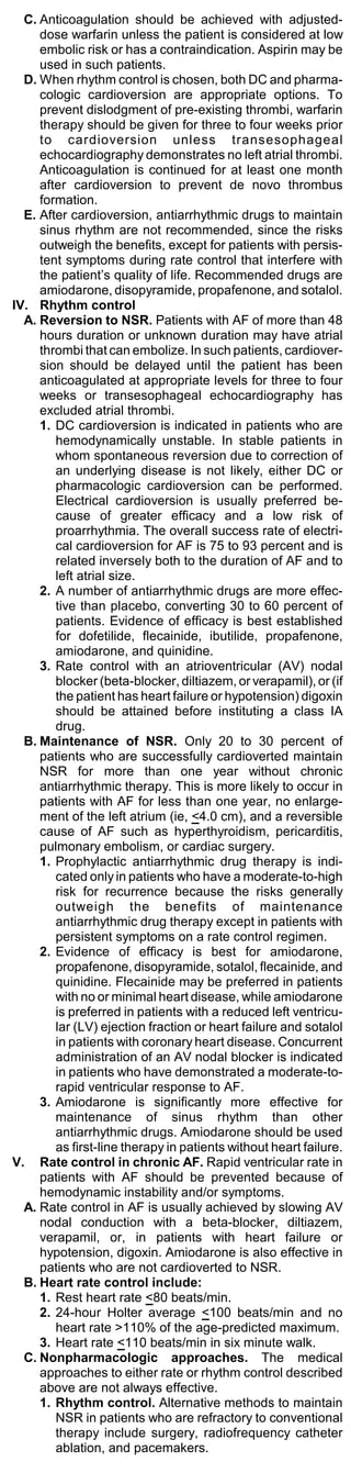 C. Anticoagulation should be achieved with adjusted-
     dose warfarin unless the patient is considered at low
     embolic risk or has a contraindication. Aspirin may be
     used in such patients.
  D. When rhythm control is chosen, both DC and pharma-
     cologic cardioversion are appropriate options. To
     prevent dislodgment of pre-existing thrombi, warfarin
     therapy should be given for three to four weeks prior
     to cardioversion unless transesophageal
     echocardiography demonstrates no left atrial thrombi.
     Anticoagulation is continued for at least one month
     after cardioversion to prevent de novo thrombus
     formation.
  E. After cardioversion, antiarrhythmic drugs to maintain
     sinus rhythm are not recommended, since the risks
     outweigh the benefits, except for patients with persis-
     tent symptoms during rate control that interfere with
     the patient’s quality of life. Recommended drugs are
     amiodarone, disopyramide, propafenone, and sotalol.
IV. Rhythm control
  A. Reversion to NSR. Patients with AF of more than 48
     hours duration or unknown duration may have atrial
     thrombi that can embolize. In such patients, cardiover-
     sion should be delayed until the patient has been
     anticoagulated at appropriate levels for three to four
     weeks or transesophageal echocardiography has
     excluded atrial thrombi.
     1. DC cardioversion is indicated in patients who are
        hemodynamically unstable. In stable patients in
        whom spontaneous reversion due to correction of
        an underlying disease is not likely, either DC or
        pharmacologic cardioversion can be performed.
        Electrical cardioversion is usually preferred be-
        cause of greater efficacy and a low risk of
        proarrhythmia. The overall success rate of electri-
        cal cardioversion for AF is 75 to 93 percent and is
        related inversely both to the duration of AF and to
        left atrial size.
     2. A number of antiarrhythmic drugs are more effec-
        tive than placebo, converting 30 to 60 percent of
        patients. Evidence of efficacy is best established
        for dofetilide, flecainide, ibutilide, propafenone,
        amiodarone, and quinidine.
     3. Rate control with an atrioventricular (AV) nodal
        blocker (beta-blocker, diltiazem, or verapamil), or (if
        the patient has heart failure or hypotension) digoxin
        should be attained before instituting a class IA
        drug.
  B. Maintenance of NSR. Only 20 to 30 percent of
     patients who are successfully cardioverted maintain
     NSR for more than one year without chronic
     antiarrhythmic therapy. This is more likely to occur in
     patients with AF for less than one year, no enlarge-
     ment of the left atrium (ie, <4.0 cm), and a reversible
     cause of AF such as hyperthyroidism, pericarditis,
     pulmonary embolism, or cardiac surgery.
     1. Prophylactic antiarrhythmic drug therapy is indi-
        cated only in patients who have a moderate-to-high
        risk for recurrence because the risks generally
        outweigh the benefits of maintenance
        antiarrhythmic drug therapy except in patients with
        persistent symptoms on a rate control regimen.
     2. Evidence of efficacy is best for amiodarone,
        propafenone, disopyramide, sotalol, flecainide, and
        quinidine. Flecainide may be preferred in patients
        with no or minimal heart disease, while amiodarone
        is preferred in patients with a reduced left ventricu-
        lar (LV) ejection fraction or heart failure and sotalol
        in patients with coronary heart disease. Concurrent
        administration of an AV nodal blocker is indicated
        in patients who have demonstrated a moderate-to-
        rapid ventricular response to AF.
     3. Amiodarone is significantly more effective for
        maintenance of sinus rhythm than other
        antiarrhythmic drugs. Amiodarone should be used
        as first-line therapy in patients without heart failure.
V. Rate control in chronic AF. Rapid ventricular rate in
     patients with AF should be prevented because of
     hemodynamic instability and/or symptoms.
  A. Rate control in AF is usually achieved by slowing AV
     nodal conduction with a beta-blocker, diltiazem,
     verapamil, or, in patients with heart failure or
     hypotension, digoxin. Amiodarone is also effective in
     patients who are not cardioverted to NSR.
  B. Heart rate control include:
     1. Rest heart rate <80 beats/min.
     2. 24-hour Holter average <100 beats/min and no
        heart rate >110% of the age-predicted maximum.
     3. Heart rate <110 beats/min in six minute walk.
  C. Nonpharmacologic approaches. The medical
     approaches to either rate or rhythm control described
     above are not always effective.
     1. Rhythm control. Alternative methods to maintain
        NSR in patients who are refractory to conventional
        therapy include surgery, radiofrequency catheter
        ablation, and pacemakers.
 