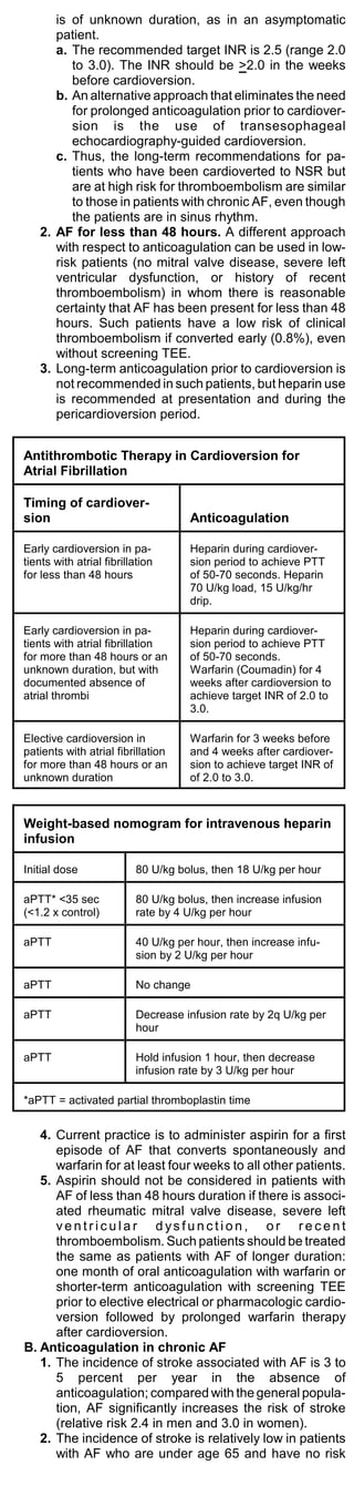 is of unknown duration, as in an asymptomatic
      patient.
      a. The recommended target INR is 2.5 (range 2.0
         to 3.0). The INR should be >2.0 in the weeks
         before cardioversion.
      b. An alternative approach that eliminates the need
         for prolonged anticoagulation prior to cardiover-
         sion is the use of transesophageal
         echocardiography-guided cardioversion.
      c. Thus, the long-term recommendations for pa-
         tients who have been cardioverted to NSR but
         are at high risk for thromboembolism are similar
         to those in patients with chronic AF, even though
         the patients are in sinus rhythm.
   2. AF for less than 48 hours. A different approach
      with respect to anticoagulation can be used in low-
      risk patients (no mitral valve disease, severe left
      ventricular dysfunction, or history of recent
      thromboembolism) in whom there is reasonable
      certainty that AF has been present for less than 48
      hours. Such patients have a low risk of clinical
      thromboembolism if converted early (0.8%), even
      without screening TEE.
   3. Long-term anticoagulation prior to cardioversion is
      not recommended in such patients, but heparin use
      is recommended at presentation and during the
      pericardioversion period.


Antithrombotic Therapy in Cardioversion for
Atrial Fibrillation

Timing of cardiover-
sion                                Anticoagulation

Early cardioversion in pa-          Heparin during cardiover-
tients with atrial fibrillation     sion period to achieve PTT
for less than 48 hours              of 50-70 seconds. Heparin
                                    70 U/kg load, 15 U/kg/hr
                                    drip.

Early cardioversion in pa-          Heparin during cardiover-
tients with atrial fibrillation     sion period to achieve PTT
for more than 48 hours or an        of 50-70 seconds.
unknown duration, but with          Warfarin (Coumadin) for 4
documented absence of               weeks after cardioversion to
atrial thrombi                      achieve target INR of 2.0 to
                                    3.0.

Elective cardioversion in           Warfarin for 3 weeks before
patients with atrial fibrillation   and 4 weeks after cardiover-
for more than 48 hours or an        sion to achieve target INR of
unknown duration                    of 2.0 to 3.0.



Weight-based nomogram for intravenous heparin
infusion

Initial dose              80 U/kg bolus, then 18 U/kg per hour

aPTT* <35 sec             80 U/kg bolus, then increase infusion
(<1.2 x control)          rate by 4 U/kg per hour

aPTT                      40 U/kg per hour, then increase infu-
                          sion by 2 U/kg per hour

aPTT                      No change

aPTT                      Decrease infusion rate by 2q U/kg per
                          hour

aPTT                      Hold infusion 1 hour, then decrease
                          infusion rate by 3 U/kg per hour

*aPTT = activated partial thromboplastin time


   4. Current practice is to administer aspirin for a first
      episode of AF that converts spontaneously and
      warfarin for at least four weeks to all other patients.
   5. Aspirin should not be considered in patients with
      AF of less than 48 hours duration if there is associ-
      ated rheumatic mitral valve disease, severe left
      ventricular dysfunction, or recent
      thromboembolism. Such patients should be treated
      the same as patients with AF of longer duration:
      one month of oral anticoagulation with warfarin or
      shorter-term anticoagulation with screening TEE
      prior to elective electrical or pharmacologic cardio-
      version followed by prolonged warfarin therapy
      after cardioversion.
B. Anticoagulation in chronic AF
   1. The incidence of stroke associated with AF is 3 to
      5 percent per year in the absence of
      anticoagulation; compared with the general popula-
      tion, AF significantly increases the risk of stroke
      (relative risk 2.4 in men and 3.0 in women).
   2. The incidence of stroke is relatively low in patients
      with AF who are under age 65 and have no risk
 