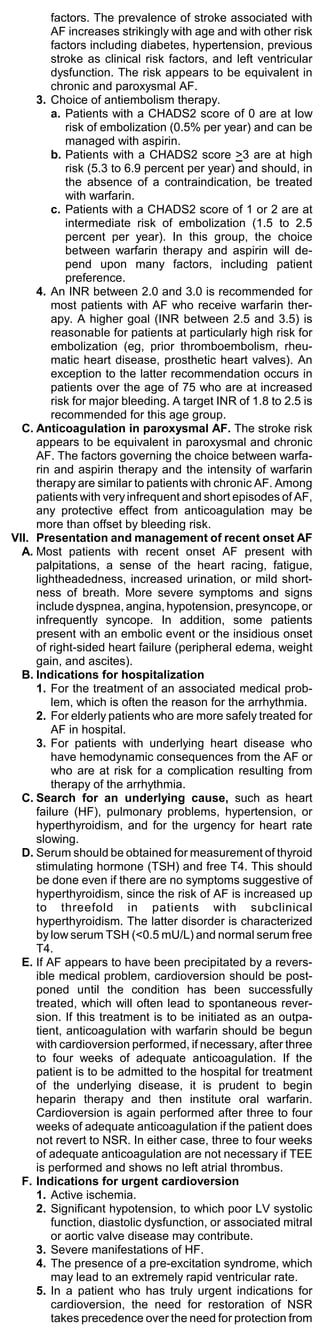 factors. The prevalence of stroke associated with
         AF increases strikingly with age and with other risk
         factors including diabetes, hypertension, previous
         stroke as clinical risk factors, and left ventricular
         dysfunction. The risk appears to be equivalent in
         chronic and paroxysmal AF.
     3. Choice of antiembolism therapy.
         a. Patients with a CHADS2 score of 0 are at low
            risk of embolization (0.5% per year) and can be
            managed with aspirin.
         b. Patients with a CHADS2 score >3 are at high
            risk (5.3 to 6.9 percent per year) and should, in
            the absence of a contraindication, be treated
            with warfarin.
         c. Patients with a CHADS2 score of 1 or 2 are at
            intermediate risk of embolization (1.5 to 2.5
            percent per year). In this group, the choice
            between warfarin therapy and aspirin will de-
            pend upon many factors, including patient
            preference.
     4. An INR between 2.0 and 3.0 is recommended for
         most patients with AF who receive warfarin ther-
         apy. A higher goal (INR between 2.5 and 3.5) is
         reasonable for patients at particularly high risk for
         embolization (eg, prior thromboembolism, rheu-
         matic heart disease, prosthetic heart valves). An
         exception to the latter recommendation occurs in
         patients over the age of 75 who are at increased
         risk for major bleeding. A target INR of 1.8 to 2.5 is
         recommended for this age group.
  C. Anticoagulation in paroxysmal AF. The stroke risk
     appears to be equivalent in paroxysmal and chronic
     AF. The factors governing the choice between warfa-
     rin and aspirin therapy and the intensity of warfarin
     therapy are similar to patients with chronic AF. Among
     patients with very infrequent and short episodes of AF,
     any protective effect from anticoagulation may be
     more than offset by bleeding risk.
VII. Presentation and management of recent onset AF
  A. Most patients with recent onset AF present with
     palpitations, a sense of the heart racing, fatigue,
     lightheadedness, increased urination, or mild short-
     ness of breath. More severe symptoms and signs
     include dyspnea, angina, hypotension, presyncope, or
     infrequently syncope. In addition, some patients
     present with an embolic event or the insidious onset
     of right-sided heart failure (peripheral edema, weight
     gain, and ascites).
  B. Indications for hospitalization
     1. For the treatment of an associated medical prob-
         lem, which is often the reason for the arrhythmia.
     2. For elderly patients who are more safely treated for
         AF in hospital.
     3. For patients with underlying heart disease who
         have hemodynamic consequences from the AF or
         who are at risk for a complication resulting from
         therapy of the arrhythmia.
  C. Search for an underlying cause, such as heart
     failure (HF), pulmonary problems, hypertension, or
     hyperthyroidism, and for the urgency for heart rate
     slowing.
  D. Serum should be obtained for measurement of thyroid
     stimulating hormone (TSH) and free T4. This should
     be done even if there are no symptoms suggestive of
     hyperthyroidism, since the risk of AF is increased up
     to threefold in patients with subclinical
     hyperthyroidism. The latter disorder is characterized
     by low serum TSH (<0.5 mU/L) and normal serum free
     T4.
  E. If AF appears to have been precipitated by a revers-
     ible medical problem, cardioversion should be post-
     poned until the condition has been successfully
     treated, which will often lead to spontaneous rever-
     sion. If this treatment is to be initiated as an outpa-
     tient, anticoagulation with warfarin should be begun
     with cardioversion performed, if necessary, after three
     to four weeks of adequate anticoagulation. If the
     patient is to be admitted to the hospital for treatment
     of the underlying disease, it is prudent to begin
     heparin therapy and then institute oral warfarin.
     Cardioversion is again performed after three to four
     weeks of adequate anticoagulation if the patient does
     not revert to NSR. In either case, three to four weeks
     of adequate anticoagulation are not necessary if TEE
     is performed and shows no left atrial thrombus.
  F. Indications for urgent cardioversion
     1. Active ischemia.
     2. Significant hypotension, to which poor LV systolic
         function, diastolic dysfunction, or associated mitral
         or aortic valve disease may contribute.
     3. Severe manifestations of HF.
     4. The presence of a pre-excitation syndrome, which
         may lead to an extremely rapid ventricular rate.
     5. In a patient who has truly urgent indications for
         cardioversion, the need for restoration of NSR
         takes precedence over the need for protection from
 