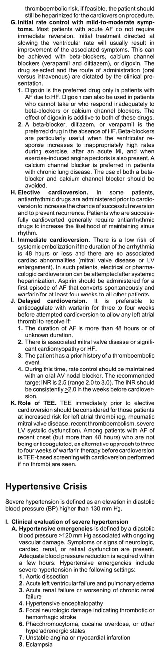 thromboembolic risk. If feasible, the patient should
         still be heparinized for the cardioversion procedure.
  G. Initial rate control with mild-to-moderate symp-
     toms. Most patients with acute AF do not require
     immediate reversion. Initial treatment directed at
     slowing the ventricular rate will usually result in
     improvement of the associated symptoms. This can
     be achieved with beta-blockers, calcium channel
     blockers (verapamil and diltiazem), or digoxin. The
     drug selected and the route of administration (oral
     versus intravenous) are dictated by the clinical pre-
     sentation.
     1. Digoxin is the preferred drug only in patients with
         AF due to HF. Digoxin can also be used in patients
         who cannot take or who respond inadequately to
         beta-blockers or calcium channel blockers. The
         effect of digoxin is additive to both of these drugs.
     2. A beta-blocker, diltiazem, or verapamil is the
         preferred drug in the absence of HF. Beta-blockers
         are particularly useful when the ventricular re-
         sponse increases to inappropriately high rates
         during exercise, after an acute MI, and when
         exercise-induced angina pectoris is also present. A
         calcium channel blocker is preferred in patients
         with chronic lung disease. The use of both a beta-
         blocker and calcium channel blocker should be
         avoided.
  H. Elective cardioversion. In some patients,
     antiarrhythmic drugs are administered prior to cardio-
     version to increase the chance of successful reversion
     and to prevent recurrence. Patients who are success-
     fully cardioverted generally require antiarrhythmic
     drugs to increase the likelihood of maintaining sinus
     rhythm.
  I. Immediate cardioversion. There is a low risk of
     systemic embolization if the duration of the arrhythmia
     is 48 hours or less and there are no associated
     cardiac abnormalities (mitral valve disease or LV
     enlargement). In such patients, electrical or pharma-
     cologic cardioversion can be attempted after systemic
     heparinization. Aspirin should be administered for a
     first episode of AF that converts spontaneously and
     warfarin for at least four weeks to all other patients.
  J. Delayed cardioversion. It is preferable to
     anticoagulate with warfarin for three to four weeks
     before attempted cardioversion to allow any left atrial
     thrombi to resolve if:
     1. The duration of AF is more than 48 hours or of
         unknown duration.
     2. There is associated mitral valve disease or signifi-
         cant cardiomyopathy or HF.
     3. The patient has a prior history of a thromboembolic
         event.
     4. During this time, rate control should be maintained
         with an oral AV nodal blocker. The recommended
         target INR is 2.5 (range 2.0 to 3.0). The INR should
         be consistently >2.0 in the weeks before cardiover-
         sion.
  K. Role of TEE. TEE immediately prior to elective
     cardioversion should be considered for those patients
     at increased risk for left atrial thrombi (eg, rheumatic
     mitral valve disease, recent thromboembolism, severe
     LV systolic dysfunction). Among patients with AF of
     recent onset (but more than 48 hours) who are not
     being anticoagulated, an alternative approach to three
     to four weeks of warfarin therapy before cardioversion
     is TEE-based screening with cardioversion performed
     if no thrombi are seen.


Hypertensive Crisis
Severe hypertension is defined as an elevation in diastolic
blood pressure (BP) higher than 130 mm Hg.

I. Clinical evaluation of severe hypertension
   A. Hypertensive emergencies is defined by a diastolic
      blood pressure >120 mm Hg associated with ongoing
      vascular damage. Symptoms or signs of neurologic,
      cardiac, renal, or retinal dysfunction are present.
      Adequate blood pressure reduction is required within
      a few hours. Hypertensive emergencies include
      severe hypertension in the following settings:
      1. Aortic dissection
      2. Acute left ventricular failure and pulmonary edema
      3. Acute renal failure or worsening of chronic renal
         failure
      4. Hypertensive encephalopathy
      5. Focal neurologic damage indicating thrombotic or
         hemorrhagic stroke
      6. Pheochromocytoma, cocaine overdose, or other
         hyperadrenergic states
      7. Unstable angina or myocardial infarction
      8. Eclampsia
 