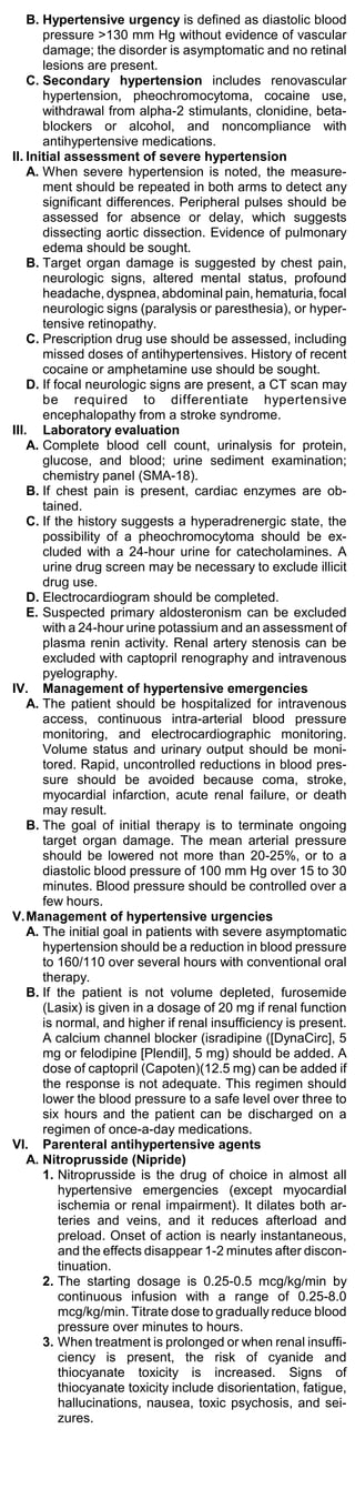 B. Hypertensive urgency is defined as diastolic blood
       pressure >130 mm Hg without evidence of vascular
       damage; the disorder is asymptomatic and no retinal
       lesions are present.
    C. Secondary hypertension includes renovascular
       hypertension, pheochromocytoma, cocaine use,
       withdrawal from alpha-2 stimulants, clonidine, beta-
       blockers or alcohol, and noncompliance with
       antihypertensive medications.
II. Initial assessment of severe hypertension
    A. When severe hypertension is noted, the measure-
       ment should be repeated in both arms to detect any
       significant differences. Peripheral pulses should be
       assessed for absence or delay, which suggests
       dissecting aortic dissection. Evidence of pulmonary
       edema should be sought.
    B. Target organ damage is suggested by chest pain,
       neurologic signs, altered mental status, profound
       headache, dyspnea, abdominal pain, hematuria, focal
       neurologic signs (paralysis or paresthesia), or hyper-
       tensive retinopathy.
    C. Prescription drug use should be assessed, including
       missed doses of antihypertensives. History of recent
       cocaine or amphetamine use should be sought.
    D. If focal neurologic signs are present, a CT scan may
       be required to differentiate hypertensive
       encephalopathy from a stroke syndrome.
III. Laboratory evaluation
    A. Complete blood cell count, urinalysis for protein,
       glucose, and blood; urine sediment examination;
       chemistry panel (SMA-18).
    B. If chest pain is present, cardiac enzymes are ob-
       tained.
    C. If the history suggests a hyperadrenergic state, the
       possibility of a pheochromocytoma should be ex-
       cluded with a 24-hour urine for catecholamines. A
       urine drug screen may be necessary to exclude illicit
       drug use.
    D. Electrocardiogram should be completed.
    E. Suspected primary aldosteronism can be excluded
       with a 24-hour urine potassium and an assessment of
       plasma renin activity. Renal artery stenosis can be
       excluded with captopril renography and intravenous
       pyelography.
IV. Management of hypertensive emergencies
    A. The patient should be hospitalized for intravenous
       access, continuous intra-arterial blood pressure
       monitoring, and electrocardiographic monitoring.
       Volume status and urinary output should be moni-
       tored. Rapid, uncontrolled reductions in blood pres-
       sure should be avoided because coma, stroke,
       myocardial infarction, acute renal failure, or death
       may result.
    B. The goal of initial therapy is to terminate ongoing
       target organ damage. The mean arterial pressure
       should be lowered not more than 20-25%, or to a
       diastolic blood pressure of 100 mm Hg over 15 to 30
       minutes. Blood pressure should be controlled over a
       few hours.
V.Management of hypertensive urgencies
    A. The initial goal in patients with severe asymptomatic
       hypertension should be a reduction in blood pressure
       to 160/110 over several hours with conventional oral
       therapy.
    B. If the patient is not volume depleted, furosemide
       (Lasix) is given in a dosage of 20 mg if renal function
       is normal, and higher if renal insufficiency is present.
       A calcium channel blocker (isradipine ([DynaCirc], 5
       mg or felodipine [Plendil], 5 mg) should be added. A
       dose of captopril (Capoten)(12.5 mg) can be added if
       the response is not adequate. This regimen should
       lower the blood pressure to a safe level over three to
       six hours and the patient can be discharged on a
       regimen of once-a-day medications.
VI. Parenteral antihypertensive agents
    A. Nitroprusside (Nipride)
       1. Nitroprusside is the drug of choice in almost all
           hypertensive emergencies (except myocardial
           ischemia or renal impairment). It dilates both ar-
           teries and veins, and it reduces afterload and
           preload. Onset of action is nearly instantaneous,
           and the effects disappear 1-2 minutes after discon-
           tinuation.
       2. The starting dosage is 0.25-0.5 mcg/kg/min by
           continuous infusion with a range of 0.25-8.0
           mcg/kg/min. Titrate dose to gradually reduce blood
           pressure over minutes to hours.
       3. When treatment is prolonged or when renal insuffi-
           ciency is present, the risk of cyanide and
           thiocyanate toxicity is increased. Signs of
           thiocyanate toxicity include disorientation, fatigue,
           hallucinations, nausea, toxic psychosis, and sei-
           zures.
 