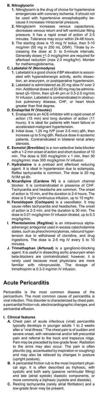 B. Nitroglycerin
     1. Nitroglycerin is the drug of choice for hypertensive
        emergencies with coronary ischemia. It should not
        be used with hypertensive encephalopathy be-
        cause it increases intracranial pressure.
     2. Nitroglycerin increases venous capacitance,
        decreases venous return and left ventricular filling
        pressure. It has a rapid onset of action of 2-5
        minutes. Tolerance may occur within 24-48 hours.
     3. The starting dose is 15 mcg IV bolus, then 5-10
        mcg/min (50 mg in 250 mL D5W). Titrate by in-
        creasing the dose at 3- to 5-minute intervals.
        Generally doses >1.0 mcg/kg/min are required for
        afterload reduction (max 2.0 mcg/kg/hr). Monitor
        for methemoglobinemia.
  C. Labetalol IV (Normodyne)
     1. Labetalol is a good choice if BP elevation is associ-
        ated with hyperadrenergic activity, aortic dissec-
        tion, an aneurysm, or postoperative hypertension.
     2. Labetalol is administered as 20 mg slow IV over 2
        min. Additional doses of 20-80 mg may be adminis-
        tered q5-10min, then q3-4h prn or 0.5-2.0 mg/min
        IV infusion. Labetalol is contraindicated in obstruc-
        tive pulmonary disease, CHF, or heart block
        greater than first degree.
  D. Enalaprilat IV (Vasotec)
     1. Enalaprilat is an ACE-inhibitor with a rapid onset of
        action (15 min) and long duration of action (11
        hours). It is ideal for patients with heart failure or
        accelerated-malignant hypertension.
     2. Initial dose, 1.25 mg IVP (over 2-5 min) q6h, then
        increase up to 5 mg q6h. Reduce dose in azotemic
        patients. Contraindicated in bilateral renal artery
        stenosis.
  E. Esmolol (Brevibloc) is a non-selective beta-blocker
     with a 1-2 min onset of action and short duration of 10
     min. The dose is 500 mcg/kg/min x 1 min, then 50
     mcg/kg/min; max 300 mcg/kg/min IV infusion.
  F. Hydralazine is a preload and afterload reducing
     agent. It is ideal in hypertension due to eclampsia.
     Reflex tachycardia is common. The dose is 20 mg
     IV/IM q4-6h.
  G. Nicardipine (Cardene IV) is a calcium channel
     blocker. It is contraindicated in presence of CHF.
     Tachycardia and headache are common. The onset
     of action is 10 min, and the duration is 2-4 hours. The
     dose is 5 mg/hr continuous infusion, up to 15 mg/hr.
  H. Fenoldopam (Corlopam) is a vasodilator. It may
     cause reflex tachycardia and headaches. The onset
     of action is 2-3 min, and the duration is 30 min. The
     dose is 0.01 mcg/kg/min IV infusion titrated, up to 0.3
     mcg/kg/min.
  I. Phentolamine (Regitine) is an intravenous alpha-
     adrenergic antagonist used in excess catecholamine
     states, such as pheochromocytomas, rebound hyper-
     tension due to withdrawal of clonidine, and drug
     ingestions. The dose is 2-5 mg IV every 5 to 10
     minutes.
  J. Trimethaphan (Arfonad) is a ganglionic-blocking
     agent. It is useful in dissecting aortic aneurysm when
     beta-blockers are contraindicated; however, it is
     rarely used because most physicians are more
     familiar with nitroprusside. The dosage of
     trimethoprim is 0.3-3 mg/min IV infusion.


Acute Pericarditis
Pericarditis is the most common disease of the
pericardium. The most common cause of pericarditis is
viral infection. This disorder is characterized by chest pain,
a pericardial friction rub, electrocardiographic changes, and
pericardial effusion.

I. Clinical features
   A. Chest pain of acute infectious (viral) pericarditis
      typically develops in younger adults 1 to 2 weeks
      after a “viral illness.” The chest pain is of sudden and
      severe onset, with retrosternal and/or left precordial
      pain and referral to the back and trapezius ridge.
      Pain may be preceded by low-grade fever. Radiation
      to the arms may also occur. The pain is often
      pleuritic (eg, accentuated by inspiration or coughing)
      and may also be relieved by changes in posture
      (upright posture).
   B. A pericardial friction rub is the most important physi-
      cal sign. It is often described as triphasic, with
      systolic and both early (passive ventricular filling)
      and late (atrial systole) diastolic components, or
      more commonly a biphasic (systole and diastole).
   C. Resting tachycardia (rarely atrial fibrillation) and a
      low-grade fever may be present.
 