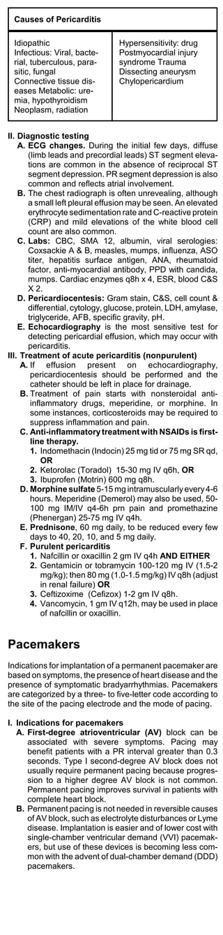 Causes of Pericarditis

 Idiopathic                     Hypersensitivity: drug
 Infectious: Viral, bacte-      Postmyocardial injury
 rial, tuberculous, para-       syndrome Trauma
 sitic, fungal                  Dissecting aneurysm
 Connective tissue dis-         Chylopericardium
 eases Metabolic: ure-
 mia, hypothyroidism
 Neoplasm, radiation


II. Diagnostic testing
    A. ECG changes. During the initial few days, diffuse
       (limb leads and precordial leads) ST segment eleva-
       tions are common in the absence of reciprocal ST
       segment depression. PR segment depression is also
       common and reflects atrial involvement.
    B. The chest radiograph is often unrevealing, although
       a small left pleural effusion may be seen. An elevated
       erythrocyte sedimentation rate and C-reactive protein
       (CRP) and mild elevations of the white blood cell
       count are also common.
    C. Labs: CBC, SMA 12, albumin, viral serologies:
       Coxsackie A & B, measles, mumps, influenza, ASO
       titer, hepatitis surface antigen, ANA, rheumatoid
       factor, anti-myocardial antibody, PPD with candida,
       mumps. Cardiac enzymes q8h x 4, ESR, blood C&S
       X 2.
    D. Pericardiocentesis: Gram stain, C&S, cell count &
       differential, cytology, glucose, protein, LDH, amylase,
       triglyceride, AFB, specific gravity, pH.
    E. Echocardiography is the most sensitive test for
       detecting pericardial effusion, which may occur with
       pericarditis.
III. Treatment of acute pericarditis (nonpurulent)
     A. If effusion present on echocardiography,
        pericardiocentesis should be performed and the
        catheter should be left in place for drainage.
     B. Treatment of pain starts with nonsteroidal anti-
        inflammatory drugs, meperidine, or morphine. In
        some instances, corticosteroids may be required to
        suppress inflammation and pain.
     C. Anti-inflammatory treatment with NSAIDs is first-
        line therapy.
        1. Indomethacin (Indocin) 25 mg tid or 75 mg SR qd,
            OR
        2. Ketorolac (Toradol) 15-30 mg IV q6h, OR
        3. Ibuprofen (Motrin) 600 mg q8h.
     D. Morphine sulfate 5-15 mg intramuscularly every 4-6
        hours. Meperidine (Demerol) may also be used, 50-
        100 mg IM/IV q4-6h prn pain and promethazine
        (Phenergan) 25-75 mg IV q4h.
     E. Prednisone, 60 mg daily, to be reduced every few
        days to 40, 20, 10, and 5 mg daily.
     F. Purulent pericarditis
        1. Nafcillin or oxacillin 2 gm IV q4h AND EITHER
        2. Gentamicin or tobramycin 100-120 mg IV (1.5-2
            mg/kg); then 80 mg (1.0-1.5 mg/kg) IV q8h (adjust
            in renal failure) OR
        3. Ceftizoxime (Cefizox) 1-2 gm IV q8h.
        4. Vancomycin, 1 gm IV q12h, may be used in place
            of nafcillin or oxacillin.


Pacemakers
Indications for implantation of a permanent pacemaker are
based on symptoms, the presence of heart disease and the
presence of symptomatic bradyarrhythmias. Pacemakers
are categorized by a three- to five-letter code according to
the site of the pacing electrode and the mode of pacing.

I. Indications for pacemakers
   A. First-degree atrioventricular (AV) block can be
      associated with severe symptoms. Pacing may
      benefit patients with a PR interval greater than 0.3
      seconds. Type I second-degree AV block does not
      usually require permanent pacing because progres-
      sion to a higher degree AV block is not common.
      Permanent pacing improves survival in patients with
      complete heart block.
   B. Permanent pacing is not needed in reversible causes
      of AV block, such as electrolyte disturbances or Lyme
      disease. Implantation is easier and of lower cost with
      single-chamber ventricular demand (VVI) pacemak-
      ers, but use of these devices is becoming less com-
      mon with the advent of dual-chamber demand (DDD)
      pacemakers.
 