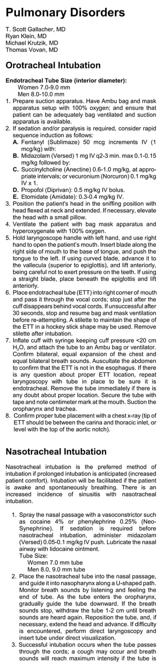 Pulmonary Disorders
T. Scott Gallacher, MD
Ryan Klein, MD
Michael Krutzik, MD
Thomas Vovan, MD

Orotracheal Intubation
Endotracheal Tube Size (interior diameter):
      Women 7.0-9.0 mm
      Men 8.0-10.0 mm
1. Prepare suction apparatus. Have Ambu bag and mask
   apparatus setup with 100% oxygen; and ensure that
   patient can be adequately bag ventilated and suction
   apparatus is available.
2. If sedation and/or paralysis is required, consider rapid
   sequence induction as follows:
   A. Fentanyl (Sublimaze) 50 mcg increments IV (1
       mcg/kg) with:
   B. Midazolam (Versed) 1 mg IV q2-3 min. max 0.1-0.15
       mg/kg followed by:
   C. Succinylcholine (Anectine) 0.6-1.0 mg/kg, at appro-
       priate intervals; or vecuronium (Norcuron) 0.1 mg/kg
       IV x 1.
   D. Propofol (Diprivan): 0.5 mg/kg IV bolus.
   E. Etomidate (Amidate): 0.3-0.4 mg/kg IV.
3. Position the patient's head in the sniffing position with
   head flexed at neck and extended. If necessary, elevate
   the head with a small pillow.
4. Ventilate the patient with bag mask apparatus and
   hyperoxygenate with 100% oxygen.
5. Hold laryngoscope handle with left hand, and use right
   hand to open the patient’s mouth. Insert blade along the
   right side of mouth to the base of tongue, and push the
   tongue to the left. If using curved blade, advance it to
   the vallecula (superior to epiglottis), and lift anteriorly,
   being careful not to exert pressure on the teeth. If using
   a straight blade, place beneath the epiglottis and lift
   anteriorly.
6. Place endotracheal tube (ETT) into right corner of mouth
   and pass it through the vocal cords; stop just after the
   cuff disappears behind vocal cords. If unsuccessful after
   30 seconds, stop and resume bag and mask ventilation
   before re-attempting. A stilette to maintain the shape of
   the ETT in a hockey stick shape may be used. Remove
   stilette after intubation.
7. Inflate cuff with syringe keeping cuff pressure <20 cm
   H2O, and attach the tube to an Ambu bag or ventilator.
   Confirm bilateral, equal expansion of the chest and
   equal bilateral breath sounds. Auscultate the abdomen
   to confirm that the ETT is not in the esophagus. If there
   is any question about proper ETT location, repeat
   laryngoscopy with tube in place to be sure it is
   endotracheal. Remove the tube immediately if there is
   any doubt about proper location. Secure the tube with
   tape and note centimeter mark at the mouth. Suction the
   oropharynx and trachea.
8. Confirm proper tube placement with a chest x-ray (tip of
    ETT should be between the carina and thoracic inlet, or
    level with the top of the aortic notch).


Nasotracheal Intubation
Nasotracheal intubation is the preferred method of
intubation if prolonged intubation is anticipated (increased
patient comfort). Intubation will be facilitated if the patient
is awake and spontaneously breathing. There is an
increased incidence of sinusitis with nasotracheal
intubation.

  1. Spray the nasal passage with a vasoconstrictor such
     as cocaine 4% or phenylephrine 0.25% (Neo-
     Synephrine). If sedation is required before
     nasotracheal intubation, administer midazolam
     (Versed) 0.05-0.1 mg/kg IV push. Lubricate the nasal
     airway with lidocaine ointment.
     Tube Size:
        Women 7.0 mm tube
        Men 8.0, 9.0 mm tube
  2. Place the nasotracheal tube into the nasal passage,
     and guide it into nasopharynx along a U-shaped path.
     Monitor breath sounds by listening and feeling the
     end of tube. As the tube enters the oropharynx,
     gradually guide the tube downward. If the breath
     sounds stop, withdraw the tube 1-2 cm until breath
     sounds are heard again. Reposition the tube, and, if
     necessary, extend the head and advance. If difficulty
     is encountered, perform direct laryngoscopy and
     insert tube under direct visualization.
  3. Successful intubation occurs when the tube passes
     through the cords; a cough may occur and breath
     sounds will reach maximum intensity if the tube is
 