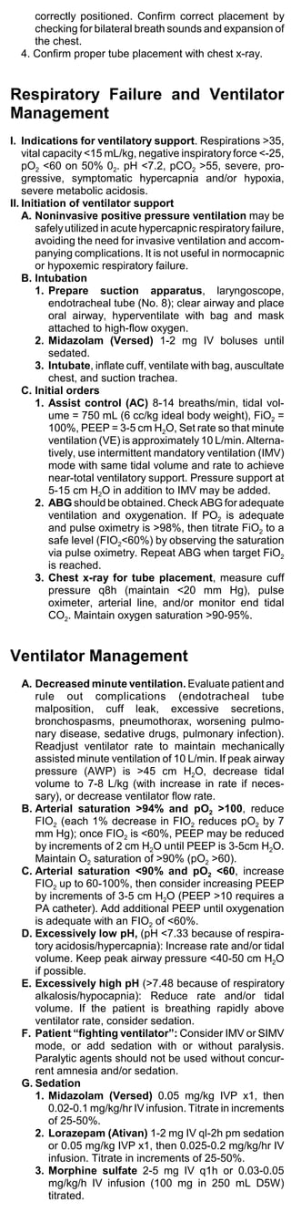 correctly positioned. Confirm correct placement by
     checking for bilateral breath sounds and expansion of
     the chest.
  4. Confirm proper tube placement with chest x-ray.


Respiratory Failure and Ventilator
Management
I. Indications for ventilatory support. Respirations >35,
    vital capacity <15 mL/kg, negative inspiratory force <-25,
    pO2 <60 on 50% 02. pH <7.2, pCO2 >55, severe, pro-
    gressive, symptomatic hypercapnia and/or hypoxia,
    severe metabolic acidosis.
II. Initiation of ventilator support
    A. Noninvasive positive pressure ventilation may be
        safely utilized in acute hypercapnic respiratory failure,
        avoiding the need for invasive ventilation and accom-
        panying complications. It is not useful in normocapnic
        or hypoxemic respiratory failure.
    B. Intubation
        1. Prepare suction apparatus, laryngoscope,
           endotracheal tube (No. 8); clear airway and place
           oral airway, hyperventilate with bag and mask
           attached to high-flow oxygen.
        2. Midazolam (Versed) 1-2 mg IV boluses until
           sedated.
        3. Intubate, inflate cuff, ventilate with bag, auscultate
           chest, and suction trachea.
    C. Initial orders
        1. Assist control (AC) 8-14 breaths/min, tidal vol-
           ume = 750 mL (6 cc/kg ideal body weight), FiO2 =
           100%, PEEP = 3-5 cm H2O, Set rate so that minute
           ventilation (VE) is approximately 10 L/min. Alterna-
           tively, use intermittent mandatory ventilation (IMV)
           mode with same tidal volume and rate to achieve
           near-total ventilatory support. Pressure support at
           5-15 cm H2O in addition to IMV may be added.
        2. ABG should be obtained. Check ABG for adequate
           ventilation and oxygenation. If PO2 is adequate
           and pulse oximetry is >98%, then titrate FiO2 to a
           safe level (FIO2<60%) by observing the saturation
           via pulse oximetry. Repeat ABG when target FiO2
           is reached.
        3. Chest x-ray for tube placement, measure cuff
           pressure q8h (maintain <20 mm Hg), pulse
           oximeter, arterial line, and/or monitor end tidal
           CO2. Maintain oxygen saturation >90-95%.


Ventilator Management
  A. Decreased minute ventilation. Evaluate patient and
     rule out complications (endotracheal tube
     malposition, cuff leak, excessive secretions,
     bronchospasms, pneumothorax, worsening pulmo-
     nary disease, sedative drugs, pulmonary infection).
     Readjust ventilator rate to maintain mechanically
     assisted minute ventilation of 10 L/min. If peak airway
     pressure (AWP) is >45 cm H2O, decrease tidal
     volume to 7-8 L/kg (with increase in rate if neces-
     sary), or decrease ventilator flow rate.
  B. Arterial saturation >94% and pO2 >100, reduce
     FIO2 (each 1% decrease in FIO2 reduces pO2 by 7
     mm Hg); once FIO2 is <60%, PEEP may be reduced
     by increments of 2 cm H2O until PEEP is 3-5cm H2O.
     Maintain O2 saturation of >90% (pO2 >60).
  C. Arterial saturation <90% and pO2 <60, increase
     FIO2 up to 60-100%, then consider increasing PEEP
     by increments of 3-5 cm H2O (PEEP >10 requires a
     PA catheter). Add additional PEEP until oxygenation
     is adequate with an FIO2 of <60%.
  D. Excessively low pH, (pH <7.33 because of respira-
     tory acidosis/hypercapnia): Increase rate and/or tidal
     volume. Keep peak airway pressure <40-50 cm H2O
     if possible.
  E. Excessively high pH (>7.48 because of respiratory
     alkalosis/hypocapnia): Reduce rate and/or tidal
     volume. If the patient is breathing rapidly above
     ventilator rate, consider sedation.
  F. Patient “fighting ventilator”: Consider IMV or SIMV
     mode, or add sedation with or without paralysis.
     Paralytic agents should not be used without concur-
     rent amnesia and/or sedation.
  G. Sedation
     1. Midazolam (Versed) 0.05 mg/kg IVP x1, then
         0.02-0.1 mg/kg/hr IV infusion. Titrate in increments
         of 25-50%.
     2. Lorazepam (Ativan) 1-2 mg IV ql-2h pm sedation
         or 0.05 mg/kg IVP x1, then 0.025-0.2 mg/kg/hr IV
         infusion. Titrate in increments of 25-50%.
     3. Morphine sulfate 2-5 mg IV q1h or 0.03-0.05
         mg/kg/h IV infusion (100 mg in 250 mL D5W)
         titrated.
 