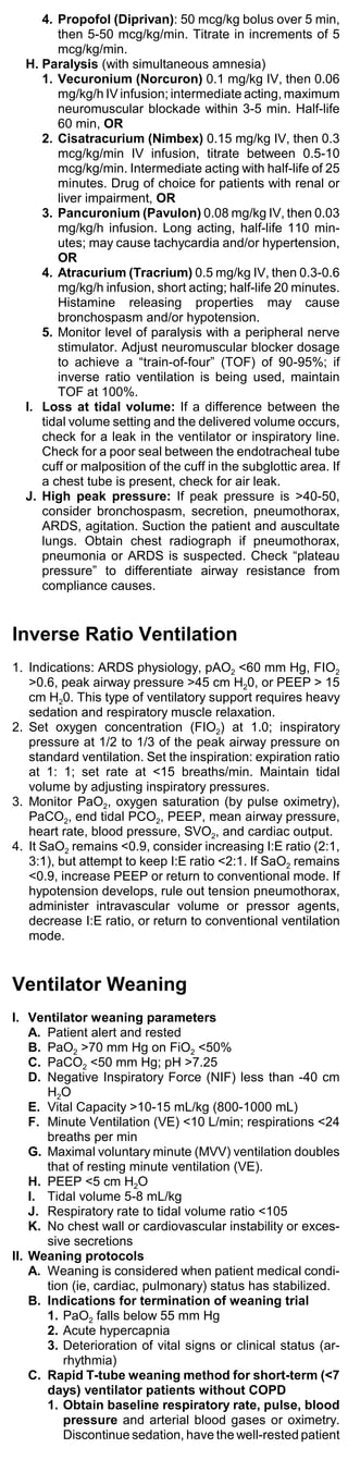 4. Propofol (Diprivan): 50 mcg/kg bolus over 5 min,
        then 5-50 mcg/kg/min. Titrate in increments of 5
        mcg/kg/min.
  H. Paralysis (with simultaneous amnesia)
     1. Vecuronium (Norcuron) 0.1 mg/kg IV, then 0.06
        mg/kg/h IV infusion; intermediate acting, maximum
        neuromuscular blockade within 3-5 min. Half-life
        60 min, OR
     2. Cisatracurium (Nimbex) 0.15 mg/kg IV, then 0.3
        mcg/kg/min IV infusion, titrate between 0.5-10
        mcg/kg/min. Intermediate acting with half-life of 25
        minutes. Drug of choice for patients with renal or
        liver impairment, OR
     3. Pancuronium (Pavulon) 0.08 mg/kg IV, then 0.03
        mg/kg/h infusion. Long acting, half-life 110 min-
        utes; may cause tachycardia and/or hypertension,
        OR
     4. Atracurium (Tracrium) 0.5 mg/kg IV, then 0.3-0.6
        mg/kg/h infusion, short acting; half-life 20 minutes.
        Histamine releasing properties may cause
        bronchospasm and/or hypotension.
     5. Monitor level of paralysis with a peripheral nerve
        stimulator. Adjust neuromuscular blocker dosage
        to achieve a “train-of-four” (TOF) of 90-95%; if
        inverse ratio ventilation is being used, maintain
        TOF at 100%.
  I. Loss at tidal volume: If a difference between the
     tidal volume setting and the delivered volume occurs,
     check for a leak in the ventilator or inspiratory line.
     Check for a poor seal between the endotracheal tube
     cuff or malposition of the cuff in the subglottic area. If
     a chest tube is present, check for air leak.
  J. High peak pressure: If peak pressure is >40-50,
     consider bronchospasm, secretion, pneumothorax,
     ARDS, agitation. Suction the patient and auscultate
     lungs. Obtain chest radiograph if pneumothorax,
     pneumonia or ARDS is suspected. Check “plateau
     pressure” to differentiate airway resistance from
     compliance causes.


Inverse Ratio Ventilation
1. Indications: ARDS physiology, pAO2 <60 mm Hg, FIO2
   >0.6, peak airway pressure >45 cm H20, or PEEP > 15
   cm H20. This type of ventilatory support requires heavy
   sedation and respiratory muscle relaxation.
2. Set oxygen concentration (FIO2) at 1.0; inspiratory
   pressure at 1/2 to 1/3 of the peak airway pressure on
   standard ventilation. Set the inspiration: expiration ratio
   at 1: 1; set rate at <15 breaths/min. Maintain tidal
   volume by adjusting inspiratory pressures.
3. Monitor PaO2, oxygen saturation (by pulse oximetry),
   PaCO2, end tidal PCO2, PEEP, mean airway pressure,
   heart rate, blood pressure, SVO2, and cardiac output.
4. It SaO2 remains <0.9, consider increasing I:E ratio (2:1,
   3:1), but attempt to keep I:E ratio <2:1. If SaO2 remains
   <0.9, increase PEEP or return to conventional mode. If
   hypotension develops, rule out tension pneumothorax,
   administer intravascular volume or pressor agents,
   decrease I:E ratio, or return to conventional ventilation
   mode.


Ventilator Weaning
I. Ventilator weaning parameters
    A. Patient alert and rested
    B. PaO2 >70 mm Hg on FiO2 <50%
    C. PaCO2 <50 mm Hg; pH >7.25
    D. Negative Inspiratory Force (NIF) less than -40 cm
       H2O
    E. Vital Capacity >10-15 mL/kg (800-1000 mL)
    F. Minute Ventilation (VE) <10 L/min; respirations <24
       breaths per min
    G. Maximal voluntary minute (MVV) ventilation doubles
       that of resting minute ventilation (VE).
    H. PEEP <5 cm H2O
    I. Tidal volume 5-8 mL/kg
    J. Respiratory rate to tidal volume ratio <105
    K. No chest wall or cardiovascular instability or exces-
       sive secretions
II. Weaning protocols
    A. Weaning is considered when patient medical condi-
       tion (ie, cardiac, pulmonary) status has stabilized.
    B. Indications for termination of weaning trial
       1. PaO2 falls below 55 mm Hg
       2. Acute hypercapnia
       3. Deterioration of vital signs or clinical status (ar-
          rhythmia)
    C. Rapid T-tube weaning method for short-term (<7
       days) ventilator patients without COPD
       1. Obtain baseline respiratory rate, pulse, blood
          pressure and arterial blood gases or oximetry.
          Discontinue sedation, have the well-rested patient
 