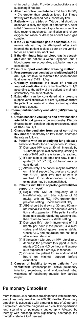sit in bed or chair. Provide bronchodilators and
        suctioning if needed.
     2. Attach endotracheal tube to a T-tube with FiO2
        >10% greater than previous level. Set T-tube
        flow-by rate to exceed peak inspiratory flow.
     3. Patients who are tried on T-tube trial should be
        observed closely for signs of deterioration. After
        initial 15-minute interval of spontaneous ventila-
        tion, resume mechanical ventilation and check
        oxygen saturation or draw an arterial blood gas
        sample.
     4. If the 30-minute blood gas is acceptable, a 60-
        minute interval may be attempted. After each
        interval, the patient is placed back on the ventila-
        tor for an equal amount of time.
     5. If the 60-minute interval blood gas is accept-
        able and the patient is without dyspnea, and if
        blood gases are acceptable, extubation may be
        considered.
  D. Pressure support ventilation weaning method
     1. Pressure support ventilation is initiated at 5-25
        cm H2O. Set level to maintain the spontaneous
        tidal volume at 7-15 mL/kg.
     2. Gradually decrease the level of pressure
        support ventilation in increments of 3-5 cm H2O
        according to the ability of the patient to maintain
        satisfactory minute ventilation.
     3. Extubation can be considered at a pressure
        support ventilation level of 5 cm H2O provided that
        the patient can maintain stable respiratory status
        and blood gasses.
  E. Intermittent mandatory ventilation (IMV) weaning
     method
     1. Obtain baseline vital signs and draw baseline
        arterial blood gases or pulse oximetry. Discon-
        tinue sedation; consider adding pressure support
        of 10-15 cm H2O.
     2. Change the ventilator from assist control to
        IMV mode; or if already on IMV mode, decrease
        the rate as follows:
        a. Patients with no underlying lung disease
             and on ventilator for a brief period (<1 week).
             (1) Decrease IMV rate at 30 min intervals by
                 1-3 breath per min at each step, starting at
                 rate of 8-10 until a rate for zero is reached.
             (2) If each step is tolerated and ABG is ade-
                 quate (pH >7.3-7.35), extubation may be
                 considered.
             (3) Alternatively: The patient may be watched
                 on minimal support (ie, pressure support
                 with CPAP) after IMV rate of zero is
                 reached. If no deterioration is noted,
                 extubation may be accomplished.
        b. Patients with COPD or prolonged ventilator
             support (>1 week)
             (1) Begin with IMV at frequency of 8
                 breath/minute, with tidal volume of 10
                 mL/kg, with an FiO2 10% greater than
                 previous setting. Check end-tidal CO2.
             (2) ABG should be drawn at 30- and 60-min-
                 ute intervals to check for adequate ventila-
                 tion and oxygenation. If the patient and/or
                 blood gas deteriorate during weaning trial,
                 then return to previous stable setting.
             (3) Decrease IMV rate in increments of 1-2
                 breath per hour if the patient is clinical
                 status and blood gases remain stable.
                 Check ABG and saturation one-half hour
                 after a new rate is set.
             (4) If the patient tolerates an IMV rate of zero,
                 decrease the pressure to support in incre-
                 ments of 2-5 cm H2O per hour until a pres-
                 sure support of 5 cm H2O is reached.
             (5) Observe the patient for an additional 24
                 hours on minimal support before
                 extubation.
     3. Causes of inability to wean patients from
        ventilators: Bronchospasm, active pulmonary
        infection, secretions, small endotracheal tube,
        weakness of respiratory muscle, low cardiac
        output.


Pulmonary Embolism
More than 500,000 patients are diagnosed with pulmonary
emboli annually, resulting in 200,000 deaths. Pulmonary
embolism is associated with a mortality rate of 30 percent
if untreated. Accurate diagnosis with ventilation/perfusion
lung scanning or pulmonary angiography followed by
therapy with anticoagulants significantly decreases the
mortality rate to 2 to 8 percent.
 
