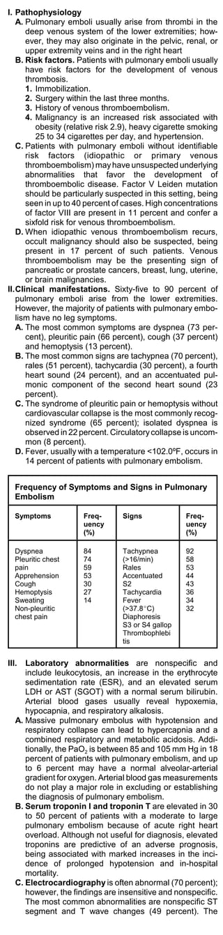 I. Pathophysiology
   A. Pulmonary emboli usually arise from thrombi in the
      deep venous system of the lower extremities; how-
      ever, they may also originate in the pelvic, renal, or
      upper extremity veins and in the right heart
   B. Risk factors. Patients with pulmonary emboli usually
      have risk factors for the development of venous
      thrombosis.
      1. Immobilization.
      2. Surgery within the last three months.
      3. History of venous thromboembolism.
      4. Malignancy is an increased risk associated with
         obesity (relative risk 2.9), heavy cigarette smoking
         25 to 34 cigarettes per day, and hypertension.
   C. Patients with pulmonary emboli without identifiable
      risk factors (idiopathic or primary venous
      thromboembolism) may have unsuspected underlying
      abnormalities that favor the development of
      thromboembolic disease. Factor V Leiden mutation
      should be particularly suspected in this setting, being
      seen in up to 40 percent of cases. High concentrations
      of factor VIII are present in 11 percent and confer a
      sixfold risk for venous thromboembolism.
   D. When idiopathic venous thromboembolism recurs,
      occult malignancy should also be suspected, being
      present in 17 percent of such patients. Venous
      thromboembolism may be the presenting sign of
      pancreatic or prostate cancers, breast, lung, uterine,
      or brain malignancies.
II.Clinical manifestations. Sixty-five to 90 percent of
   pulmonary emboli arise from the lower extremities.
   However, the majority of patients with pulmonary embo-
   lism have no leg symptoms.
   A. The most common symptoms are dyspnea (73 per-
      cent), pleuritic pain (66 percent), cough (37 percent)
      and hemoptysis (13 percent).
   B. The most common signs are tachypnea (70 percent),
      rales (51 percent), tachycardia (30 percent), a fourth
      heart sound (24 percent), and an accentuated pul-
      monic component of the second heart sound (23
      percent).
   C. The syndrome of pleuritic pain or hemoptysis without
      cardiovascular collapse is the most commonly recog-
      nized syndrome (65 percent); isolated dyspnea is
      observed in 22 percent. Circulatory collapse is uncom-
      mon (8 percent).
   D. Fever, usually with a temperature <102.0ºF, occurs in
      14 percent of patients with pulmonary embolism.


   Frequency of Symptoms and Signs in Pulmonary
   Embolism

   Symptoms           Freq-      Signs             Freq-
                      uency                        uency
                      (%)                          (%)

   Dyspnea            84         Tachypnea         92
   Pleuritic chest    74         (>16/min)         58
   pain               59         Rales             53
   Apprehension       53         Accentuated       44
   Cough              30         S2                43
   Hemoptysis         27         Tachycardia       36
   Sweating           14         Fever             34
   Non-pleuritic                 (>37.8EC)         32
   chest pain                    Diaphoresis
                                 S3 or S4 gallop
                                 Thrombophlebi
                                 tis


III.  Laboratory abnormalities are nonspecific and
      include leukocytosis, an increase in the erythrocyte
      sedimentation rate (ESR), and an elevated serum
      LDH or AST (SGOT) with a normal serum bilirubin.
      Arterial blood gases usually reveal hypoxemia,
      hypocapnia, and respiratory alkalosis.
   A. Massive pulmonary embolus with hypotension and
      respiratory collapse can lead to hypercapnia and a
      combined respiratory and metabolic acidosis. Addi-
      tionally, the PaO2 is between 85 and 105 mm Hg in 18
      percent of patients with pulmonary embolism, and up
      to 6 percent may have a normal alveolar-arterial
      gradient for oxygen. Arterial blood gas measurements
      do not play a major role in excluding or establishing
      the diagnosis of pulmonary embolism.
   B. Serum troponin I and troponin T are elevated in 30
      to 50 percent of patients with a moderate to large
      pulmonary embolism because of acute right heart
      overload. Although not useful for diagnosis, elevated
      troponins are predictive of an adverse prognosis,
      being associated with marked increases in the inci-
      dence of prolonged hypotension and in-hospital
      mortality.
   C. Electrocardiography is often abnormal (70 percent);
      however, the findings are insensitive and nonspecific.
      The most common abnormalities are nonspecific ST
      segment and T wave changes (49 percent). The
 