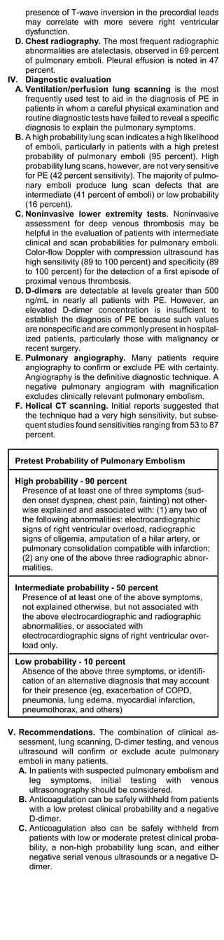 presence of T-wave inversion in the precordial leads
     may correlate with more severe right ventricular
     dysfunction.
  D. Chest radiography. The most frequent radiographic
     abnormalities are atelectasis, observed in 69 percent
     of pulmonary emboli. Pleural effusion is noted in 47
     percent.
IV. Diagnostic evaluation
  A. Ventilation/perfusion lung scanning is the most
     frequently used test to aid in the diagnosis of PE in
     patients in whom a careful physical examination and
     routine diagnostic tests have failed to reveal a specific
     diagnosis to explain the pulmonary symptoms.
  B. A high probability lung scan indicates a high likelihood
     of emboli, particularly in patients with a high pretest
     probability of pulmonary emboli (95 percent). High
     probability lung scans, however, are not very sensitive
     for PE (42 percent sensitivity). The majority of pulmo-
     nary emboli produce lung scan defects that are
     intermediate (41 percent of emboli) or low probability
     (16 percent).
  C. Noninvasive lower extremity tests. Noninvasive
     assessment for deep venous thrombosis may be
     helpful in the evaluation of patients with intermediate
     clinical and scan probabilities for pulmonary emboli.
     Color-flow Doppler with compression ultrasound has
     high sensitivity (89 to 100 percent) and specificity (89
     to 100 percent) for the detection of a first episode of
     proximal venous thrombosis.
  D. D-dimers are detectable at levels greater than 500
     ng/mL in nearly all patients with PE. However, an
     elevated D-dimer concentration is insufficient to
     establish the diagnosis of PE because such values
     are nonspecific and are commonly present in hospital-
     ized patients, particularly those with malignancy or
     recent surgery.
  E. Pulmonary angiography. Many patients require
     angiography to confirm or exclude PE with certainty.
     Angiography is the definitive diagnostic technique. A
     negative pulmonary angiogram with magnification
     excludes clinically relevant pulmonary embolism.
  F. Helical CT scanning. Initial reports suggested that
     the technique had a very high sensitivity, but subse-
     quent studies found sensitivities ranging from 53 to 87
     percent.


  Pretest Probability of Pulmonary Embolism

  High probability - 90 percent
    Presence of at least one of three symptoms (sud-
    den onset dyspnea, chest pain, fainting) not other-
    wise explained and associated with: (1) any two of
    the following abnormalities: electrocardiographic
    signs of right ventricular overload, radiographic
    signs of oligemia, amputation of a hilar artery, or
    pulmonary consolidation compatible with infarction;
    (2) any one of the above three radiographic abnor-
    malities.

  Intermediate probability - 50 percent
    Presence of at least one of the above symptoms,
    not explained otherwise, but not associated with
    the above electrocardiographic and radiographic
    abnormalities, or associated with
    electrocardiographic signs of right ventricular over-
    load only.
  Low probability - 10 percent
   Absence of the above three symptoms, or identifi-
   cation of an alternative diagnosis that may account
   for their presence (eg, exacerbation of COPD,
   pneumonia, lung edema, myocardial infarction,
   pneumothorax, and others)

V. Recommendations. The combination of clinical as-
   sessment, lung scanning, D-dimer testing, and venous
   ultrasound will confirm or exclude acute pulmonary
   emboli in many patients.
   A. In patients with suspected pulmonary embolism and
       leg symptoms, initial testing with venous
       ultrasonography should be considered.
   B. Anticoagulation can be safely withheld from patients
       with a low pretest clinical probability and a negative
       D-dimer.
   C. Anticoagulation also can be safely withheld from
       patients with low or moderate pretest clinical proba-
       bility, a non-high probability lung scan, and either
       negative serial venous ultrasounds or a negative D-
       dimer.
 