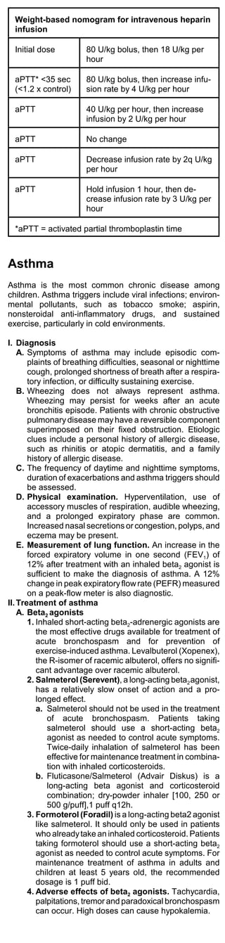 Weight-based nomogram for intravenous heparin
  infusion

  Initial dose         80 U/kg bolus, then 18 U/kg per
                       hour

  aPTT* <35 sec        80 U/kg bolus, then increase infu-
  (<1.2 x control)     sion rate by 4 U/kg per hour

  aPTT                 40 U/kg per hour, then increase
                       infusion by 2 U/kg per hour

  aPTT                 No change

  aPTT                 Decrease infusion rate by 2q U/kg
                       per hour

  aPTT                 Hold infusion 1 hour, then de-
                       crease infusion rate by 3 U/kg per
                       hour

  *aPTT = activated partial thromboplastin time



Asthma
Asthma is the most common chronic disease among
children. Asthma triggers include viral infections; environ-
mental pollutants, such as tobacco smoke; aspirin,
nonsteroidal anti-inflammatory drugs, and sustained
exercise, particularly in cold environments.

I. Diagnosis
    A. Symptoms of asthma may include episodic com-
       plaints of breathing difficulties, seasonal or nighttime
       cough, prolonged shortness of breath after a respira-
       tory infection, or difficulty sustaining exercise.
    B. Wheezing does not always represent asthma.
       Wheezing may persist for weeks after an acute
       bronchitis episode. Patients with chronic obstructive
       pulmonary disease may have a reversible component
       superimposed on their fixed obstruction. Etiologic
       clues include a personal history of allergic disease,
       such as rhinitis or atopic dermatitis, and a family
       history of allergic disease.
    C. The frequency of daytime and nighttime symptoms,
       duration of exacerbations and asthma triggers should
       be assessed.
    D. Physical examination. Hyperventilation, use of
       accessory muscles of respiration, audible wheezing,
       and a prolonged expiratory phase are common.
       Increased nasal secretions or congestion, polyps, and
       eczema may be present.
    E. Measurement of lung function. An increase in the
       forced expiratory volume in one second (FEV1) of
       12% after treatment with an inhaled beta2 agonist is
       sufficient to make the diagnosis of asthma. A 12%
       change in peak expiratory flow rate (PEFR) measured
       on a peak-flow meter is also diagnostic.
II. Treatment of asthma
    A. Beta2 agonists
       1. Inhaled short-acting beta2-adrenergic agonists are
          the most effective drugs available for treatment of
          acute bronchospasm and for prevention of
          exercise-induced asthma. Levalbuterol (Xopenex),
          the R-isomer of racemic albuterol, offers no signifi-
          cant advantage over racemic albuterol.
       2. Salmeterol (Serevent), a long-acting beta2 agonist,
          has a relatively slow onset of action and a pro-
          longed effect.
          a. Salmeterol should not be used in the treatment
              of acute bronchospasm. Patients taking
              salmeterol should use a short-acting beta2
              agonist as needed to control acute symptoms.
              Twice-daily inhalation of salmeterol has been
              effective for maintenance treatment in combina-
              tion with inhaled corticosteroids.
          b. Fluticasone/Salmeterol (Advair Diskus) is a
              long-acting beta agonist and corticosteroid
              combination; dry-powder inhaler [100, 250 or
              500 g/puff],1 puff q12h.
       3. Formoterol (Foradil) is a long-acting beta2 agonist
          like salmeterol. It should only be used in patients
          who already take an inhaled corticosteroid. Patients
          taking formoterol should use a short-acting beta2
          agonist as needed to control acute symptoms. For
          maintenance treatment of asthma in adults and
          children at least 5 years old, the recommended
          dosage is 1 puff bid.
       4. Adverse effects of beta2 agonists. Tachycardia,
          palpitations, tremor and paradoxical bronchospasm
          can occur. High doses can cause hypokalemia.
 