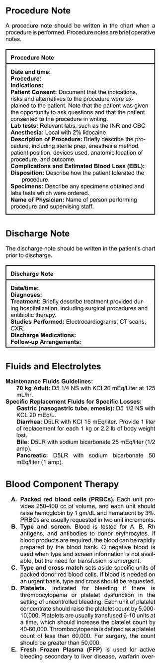 Procedure Note
A procedure note should be written in the chart when a
procedure is performed. Procedure notes are brief operative
notes.


  Procedure Note

  Date and time:
  Procedure:
  Indications:
  Patient Consent: Document that the indications,
  risks and alternatives to the procedure were ex-
  plained to the patient. Note that the patient was given
  the opportunity to ask questions and that the patient
  consented to the procedure in writing.
  Lab tests: Relevant labs, such as the INR and CBC
  Anesthesia: Local with 2% lidocaine
  Description of Procedure: Briefly describe the pro-
  cedure, including sterile prep, anesthesia method,
  patient position, devices used, anatomic location of
  procedure, and outcome.
  Complications and Estimated Blood Loss (EBL):
  Disposition: Describe how the patient tolerated the
       procedure.
  Specimens: Describe any specimens obtained and
  labs tests which were ordered.
  Name of Physician: Name of person performing
  procedure and supervising staff.



Discharge Note
The discharge note should be written in the patient’s chart
prior to discharge.


  Discharge Note

  Date/time:
  Diagnoses:
  Treatment: Briefly describe treatment provided dur-
  ing hospitalization, including surgical procedures and
  antibiotic therapy.
  Studies Performed: Electrocardiograms, CT scans,
  CXR.
  Discharge Medications:
  Follow-up Arrangements:



Fluids and Electrolytes
Maintenance Fluids Guidelines:
   70 kg Adult: D5 1/4 NS with KCI 20 mEq/Liter at 125
   mL/hr.
Specific Replacement Fluids for Specific Losses:
   Gastric (nasogastric tube, emesis): D5 1/2 NS with
   KCL 20 mEq/L.
   Diarrhea: D5LR with KCI 15 mEq/liter. Provide 1 liter
   of replacement for each 1 kg or 2.2 lb of body weight
   lost.
   Bile: D5LR with sodium bicarbonate 25 mEq/liter (1/2
   amp).
   Pancreatic: D5LR with sodium bicarbonate 50
   mEq/liter (1 amp).


Blood Component Therapy
  A. Packed red blood cells (PRBCs). Each unit pro-
     vides 250-400 cc of volume, and each unit should
     raise hemoglobin by 1 gm/dL and hematocrit by 3%.
     PRBCs are usually requested in two unit increments.
  B. Type and screen. Blood is tested for A, B, Rh
     antigens, and antibodies to donor erythrocytes. If
     blood products are required, the blood can be rapidly
     prepared by the blood bank. O negative blood is
     used when type and screen information is not avail-
     able, but the need for transfusion is emergent.
  C. Type and cross match sets aside specific units of
     packed donor red blood cells. If blood is needed on
     an urgent basis, type and cross should be requested.
  D. Platelets. Indicated for bleeding if there is
     thrombocytopenia or platelet dysfunction in the
     setting of uncontrolled bleeding. Each unit of platelet
     concentrate should raise the platelet count by 5,000-
     10,000. Platelets are usually transfused 6-10 units at
     a time, which should increase the platelet count by
     40-60,000. Thrombocytopenia is defined as a platelet
     count of less than 60,000. For surgery, the count
     should be greater than 50,000.
  E. Fresh Frozen Plasma (FFP) is used for active
     bleeding secondary to liver disease, warfarin over-
 