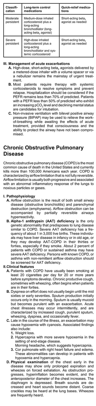 Classifi-    Long-term control          Quick-relief medica-
 cation       medications                tions

 Moderate     Medium-dose inhaled        Short-acting beta2
 persistent   corticosteroid plus a      agonist as needed
              long-acting
              bronchodilator (long-
              acting beta2 agonist)

 Severe       High-dose inhaled          Short-acting beta2
 persistent   corticosteroid plus a      agonist as needed
              long-acting
              bronchodilator and sys-
              temic corticosteroid


III. Management of acute exacerbations
     A. High-dose, short-acting beta2 agonists delivered by
        a metered-dose inhaler with a volume spacer or via
        a nebulizer remains the mainstay of urgent treat-
        ment.
     B. Most patients require therapy with systemic
        corticosteroids to resolve symptoms and prevent
        relapse. Hospitalization should be considered if the
        PEFR remains less than 70% of predicted. Patients
        with a PEFR less than 50% of predicted who exhibit
        an increasing pCO2 level and declining mental status
        are candidates for intubation.
     C. Non-invasive ventilation with bilevel positive airway
        pressure (BIPAP) may be used to relieve the work-
        of-breathing while awaiting the effects of acute
        treatment, provided that consciousness and the
        ability to protect the airway have not been compro-
        mised.


Chronic Obstructive Pulmonary
Disease
Chronic obstructive pulmonary disease (COPD) is the most
common cause of death in the United States and currently
kills more than 100,000 Americans each year. COPD is
characterized by airflow limitation that is not fully reversible.
Airflow limitation is usually both progressive and associated
with an abnormal inflammatory response of the lungs to
noxious particles or gases.

I. Pathophysiology
   A. Airflow obstruction is the result of both small airway
      disease (obstructive bronchiolitis) and parenchymal
      destruction (emphysema). Airflow obstruction can be
      accompanied by partially reversible airways
      hyperreactivity.
   B. Alpha-1 antitrypsin (AAT) deficiency is the only
      genetic abnormality that predisposes to lung disease
      similar to COPD. Severe AAT deficiency has a fre-
      quency of about 1 in 3,000 live births. These individu-
      als may have liver disease in infancy or in old age, or
      they may develop AAT-COPD in their thirties or
      forties, especially if they smoke. About 2 percent of
      patients with COPD or sustained asthma may have
      severe AAT deficiency. Persons with known COPD, or
      asthma with non-remittent airflow obstruction should
      be screened for AAT deficiency.
II.Clinical features
   A. Patients with COPD have usually been smoking at
      least 20 cigarettes per day for 20 or more years
      before symptoms develop. Chronic productive cough,
      sometimes with wheezing, often begins when patients
      are in their forties.
   B. Dyspnea on effort does not usually begin until the mid
      sixties or early seventies. Sputum production initially
      occurs only in the morning. Sputum is usually mucoid
      but becomes purulent with an exacerbation. Acute
      chest illnesses may occur intermittently, and are
      characterized by increased cough, purulent sputum,
      wheezing, dyspnea, and occasionally fever.
   C. Late in the course of the illness, an exacerbation may
      cause hypoxemia with cyanosis. Associated findings
      also include:
      1. Weight loss.
      2. Hypercapnia with more severe hypoxemia in the
         setting of end-stage disease.
         Morning headache, which suggests hypercapnia.
      3. Cor pulmonale with right heart failure and edema.
         These abnormalities can develop in patients with
         hypoxemia and hypercapnia.
   D. Physical examination of the chest early in the
      disease may show only prolonged expiration and
      wheezes on forced exhalation. As obstruction pro-
      gresses, hyperinflation becomes evident, and the
      anteroposterior diameter of the chest increases. The
      diaphragm is depressed. Breath sounds are de-
      creased and heart sounds become distant. Coarse
      crackles may be heard at the lung bases. Wheezes
      are frequently heard.
 
