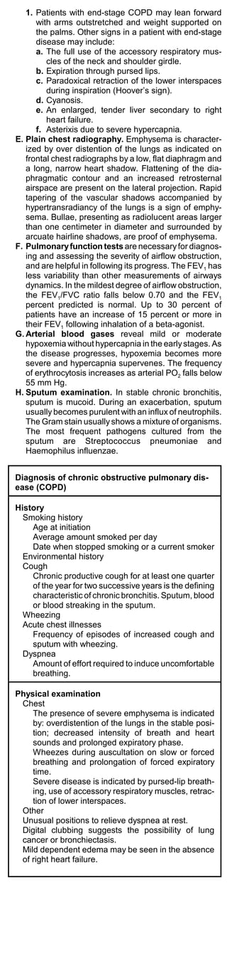1. Patients with end-stage COPD may lean forward
      with arms outstretched and weight supported on
      the palms. Other signs in a patient with end-stage
      disease may include:
      a. The full use of the accessory respiratory mus-
         cles of the neck and shoulder girdle.
      b. Expiration through pursed lips.
      c. Paradoxical retraction of the lower interspaces
         during inspiration (Hoover’s sign).
      d. Cyanosis.
      e. An enlarged, tender liver secondary to right
         heart failure.
      f. Asterixis due to severe hypercapnia.
E. Plain chest radiography. Emphysema is character-
   ized by over distention of the lungs as indicated on
   frontal chest radiographs by a low, flat diaphragm and
   a long, narrow heart shadow. Flattening of the dia-
   phragmatic contour and an increased retrosternal
   airspace are present on the lateral projection. Rapid
   tapering of the vascular shadows accompanied by
   hypertransradiancy of the lungs is a sign of emphy-
   sema. Bullae, presenting as radiolucent areas larger
   than one centimeter in diameter and surrounded by
   arcuate hairline shadows, are proof of emphysema.
F. Pulmonary function tests are necessary for diagnos-
   ing and assessing the severity of airflow obstruction,
   and are helpful in following its progress. The FEV1 has
   less variability than other measurements of airways
   dynamics. In the mildest degree of airflow obstruction,
   the FEV1/FVC ratio falls below 0.70 and the FEV1
   percent predicted is normal. Up to 30 percent of
   patients have an increase of 15 percent or more in
   their FEV1 following inhalation of a beta-agonist.
G. Arterial blood gases reveal mild or moderate
   hypoxemia without hypercapnia in the early stages. As
   the disease progresses, hypoxemia becomes more
   severe and hypercapnia supervenes. The frequency
   of erythrocytosis increases as arterial PO2 falls below
   55 mm Hg.
H. Sputum examination. In stable chronic bronchitis,
   sputum is mucoid. During an exacerbation, sputum
   usually becomes purulent with an influx of neutrophils.
   The Gram stain usually shows a mixture of organisms.
   The most frequent pathogens cultured from the
   sputum are Streptococcus pneumoniae and
   Haemophilus influenzae.


Diagnosis of chronic obstructive pulmonary dis-
ease (COPD)

History
  Smoking history
    Age at initiation
    Average amount smoked per day
    Date when stopped smoking or a current smoker
  Environmental history
  Cough
    Chronic productive cough for at least one quarter
    of the year for two successive years is the defining
    characteristic of chronic bronchitis. Sputum, blood
    or blood streaking in the sputum.
  Wheezing
  Acute chest illnesses
    Frequency of episodes of increased cough and
    sputum with wheezing.
  Dyspnea
    Amount of effort required to induce uncomfortable
    breathing.

Physical examination
 Chest
    The presence of severe emphysema is indicated
    by: overdistention of the lungs in the stable posi-
    tion; decreased intensity of breath and heart
    sounds and prolonged expiratory phase.
    Wheezes during auscultation on slow or forced
    breathing and prolongation of forced expiratory
    time.
    Severe disease is indicated by pursed-lip breath-
    ing, use of accessory respiratory muscles, retrac-
    tion of lower interspaces.
 Other
 Unusual positions to relieve dyspnea at rest.
 Digital clubbing suggests the possibility of lung
 cancer or bronchiectasis.
 Mild dependent edema may be seen in the absence
 of right heart failure.
 