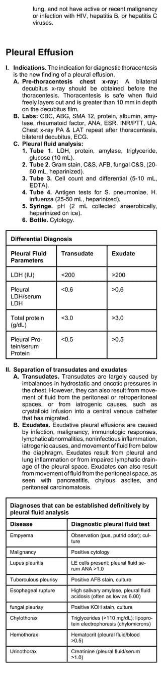 lung, and not have active or recent malignancy
           or infection with HIV, hepatitis B, or hepatitis C
           viruses.




Pleural Effusion
I. Indications. The indication for diagnostic thoracentesis
   is the new finding of a pleural effusion.
   A. Pre-thoracentesis chest x-ray: A bilateral
       decubitus x-ray should be obtained before the
       thoracentesis. Thoracentesis is safe when fluid
       freely layers out and is greater than 10 mm in depth
       on the decubitus film.
   B. Labs: CBC, ABG, SMA 12, protein, albumin, amy-
       lase, rheumatoid factor, ANA, ESR. INR/PTT, UA.
       Chest x-ray PA & LAT repeat after thoracentesis,
       bilateral decubitus, ECG.
   C. Pleural fluid analysis:
       1. Tube 1. LDH, protein, amylase, triglyceride,
          glucose (10 mL).
       2. Tube 2. Gram stain, C&S, AFB, fungal C&S, (20-
          60 mL, heparinized).
       3. Tube 3. Cell count and differential (5-10 mL,
          EDTA).
       4. Tube 4. Antigen tests for S. pneumoniae, H.
          influenza (25-50 mL, heparinized).
       5. Syringe. pH (2 mL collected anaerobically,
          heparinized on ice).
       6. Bottle. Cytology.


  Differential Diagnosis

  Pleural Fluid         Transudate             Exudate
  Parameters

  LDH (IU)              <200                   >200

  Pleural               <0.6                   >0.6
  LDH/serum
  LDH

  Total protein         <3.0                   >3.0
  (g/dL)

  Pleural Pro-          <0.5                   >0.5
  tein/serum
  Protein

II. Separation of transudates and exudates
    A. Transudates. Transudates are largely caused by
       imbalances in hydrostatic and oncotic pressures in
       the chest. However, they can also result from move-
       ment of fluid from the peritoneal or retroperitoneal
       spaces, or from iatrogenic causes, such as
       crystalloid infusion into a central venous catheter
       that has migrated.
    B. Exudates. Exudative pleural effusions are caused
       by infection, malignancy, immunologic responses,
       lymphatic abnormalities, noninfectious inflammation,
       iatrogenic causes, and movement of fluid from below
       the diaphragm. Exudates result from pleural and
       lung inflammation or from impaired lymphatic drain-
       age of the pleural space. Exudates can also result
       from movement of fluid from the peritoneal space, as
       seen with pancreatitis, chylous ascites, and
       peritoneal carcinomatosis.


 Diagnoses that can be established definitively by
 pleural fluid analysis
 Disease                   Diagnostic pleural fluid test
 Empyema                   Observation (pus, putrid odor); cul-
                           ture

 Malignancy                Positive cytology

 Lupus pleuritis           LE cells present; pleural fluid se-
                           rum ANA >1.0

 Tuberculous pleurisy      Positive AFB stain, culture

 Esophageal rupture        High salivary amylase, pleural fluid
                           acidosis (often as low as 6.00)

 fungal pleurisy           Positive KOH stain, culture

 Chylothorax               Triglycerides (>110 mg/dL); lipopro-
                           tein electrophoresis (chylomicrons)

 Hemothorax                Hematocrit (pleural fluid/blood
                           >0.5)

 Urinothorax               Creatinine (pleural fluid/serum
                           >1.0)
 