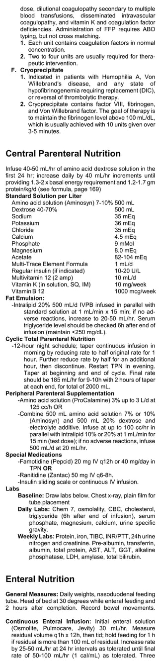 dose, dilutional coagulopathy secondary to multiple
     blood transfusions, disseminated intravascular
     coagulopathy, and vitamin K and coagulation factor
     deficiencies. Administration of FFP requires ABO
     typing, but not cross matching.
     1. Each unit contains coagulation factors in normal
        concentration.
     2. Two to four units are usually required for thera-
        peutic intervention.
  F. Cryoprecipitate
     1. Indicated in patients with Hemophilia A, Von
        Willebrand's disease, and any state of
        hypofibrinogenemia requiring replacement (DIC),
        or reversal of thrombolytic therapy.
     2. Cryoprecipitate contains factor VIII, fibrinogen,
        and Von Willebrand factor. The goal of therapy is
        to maintain the fibrinogen level above 100 mL/dL,
        which is usually achieved with 10 units given over
        3-5 minutes.


Central Parenteral Nutrition
Infuse 40-50 mL/hr of amino acid dextrose solution in the
first 24 hr; increase daily by 40 mL/hr increments until
providing 1.3-2 x basal energy requirement and 1.2-1.7 gm
protein/kg/d (see formula, page 169)
Standard Solution per Liter
   Amino acid solution (Aminosyn) 7-10% 500 mL
   Dextrose 40-70%                             500 mL
   Sodium                                      35 mEq
   Potassium                                   36 mEq
   Chloride                                    35 mEq
   Calcium                                     4.5 mEq
   Phosphate                                   9 mMol
   Magnesium                                   8.0 mEq
   Acetate                                     82-104 mEq
   Multi-Trace Element Formula                 1 mL/d
   Regular insulin (if indicated)              10-20 U/L
   Multivitamin 12 (2 amp)                     10 mL/d
   Vitamin K (in solution, SQ, IM)             10 mg/week
   Vitamin B 12                                1000 mcg/week
Fat Emulsion:
   -Intralipid 20% 500 mL/d IVPB infused in parallel with
         standard solution at 1 mL/min x 15 min; if no ad-
         verse reactions, increase to 20-50 mL/hr. Serum
         triglyceride level should be checked 6h after end of
         infusion (maintain <250 mg/dL).
Cyclic Total Parenteral Nutrition
   -12-hour night schedule; taper continuous infusion in
         morning by reducing rate to half original rate for 1
         hour. Further reduce rate by half for an additional
         hour, then discontinue. Restart TPN in evening.
         Taper at beginning and end of cycle. Final rate
         should be 185 mL/hr for 9-10h with 2 hours of taper
         at each end, for total of 2000 mL.
Peripheral Parenteral Supplementation
      -Amino acid solution (ProCalamine) 3% up to 3 L/d at
            125 cc/h OR
      -Combine 500 mL amino acid solution 7% or 10%
            (Aminosyn) and 500 mL 20% dextrose and
            electrolyte additive. Infuse at up to 100 cc/hr in
            parallel with intralipid 10% or 20% at 1 mL/min for
            15 min (test dose); if no adverse reactions, infuse
            500 mL/d at 20 mL/hr.
Special Medications
      -Famotidine (Pepcid) 20 mg IV q12h or 40 mg/day in
            TPN OR
      -Ranitidine (Zantac) 50 mg IV q6-8h.
      -Insulin sliding scale or continuous IV infusion.
Labs
      Baseline: Draw labs below. Chest x-ray, plain film for
            tube placement
      Daily Labs: Chem 7, osmolality, CBC, cholesterol,
            triglyceride (6h after end of infusion), serum
            phosphate, magnesium, calcium, urine specific
            gravity.
      Weekly Labs: Protein, iron, TIBC, INR/PTT, 24h urine
            nitrogen and creatinine. Pre-albumin, transferrin,
            albumin, total protein, AST, ALT, GGT, alkaline
            phosphatase, LDH, amylase, total bilirubin.


Enteral Nutrition
General Measures: Daily weights, nasoduodenal feeding
tube. Head of bed at 30 degrees while enteral feeding and
2 hours after completion. Record bowel movements.

Continuous Enteral Infusion: Initial enteral solution
 (Osmolite, Pulmocare, Jevity) 30 mL/hr. Measure
 residual volume q1h x 12h, then tid; hold feeding for 1 h
 if residual is more than 100 mL of residual. Increase rate
 by 25-50 mL/hr at 24 hr intervals as tolerated until final
 rate of 50-100 mL/hr (1 cal/mL) as tolerated. Three
 
