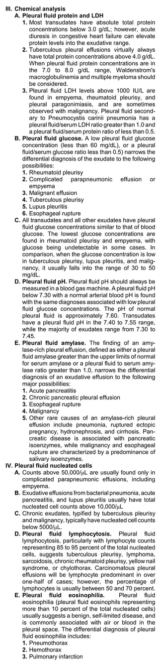 III. Chemical analysis
     A. Pleural fluid protein and LDH
        1. Most transudates have absolute total protein
           concentrations below 3.0 g/dL; however, acute
           diuresis in congestive heart failure can elevate
           protein levels into the exudative range.
        2. Tuberculous pleural effusions virtually always
           have total protein concentrations above 4.0 g/dL.
           When pleural fluid protein concentrations are in
           the 7.0 to 8.0 g/dL range, Waldenstrom's
           macroglobulinemia and multiple myeloma should
           be considered.
        3. Pleural fluid LDH levels above 1000 IU/L are
           found in empyema, rheumatoid pleurisy, and
           pleural paragonimiasis, and are sometimes
           observed with malignancy. Pleural fluid second-
           ary to Pneumocystis carinii pneumonia has a
           pleural fluid/serum LDH ratio greater than 1.0 and
           a pleural fluid/serum protein ratio of less than 0.5.
     B. Pleural fluid glucose. A low pleural fluid glucose
        concentration (less than 60 mg/dL), or a pleural
        fluid/serum glucose ratio less than 0.5) narrows the
        differential diagnosis of the exudate to the following
        possibilities:
        1. Rheumatoid pleurisy
        2. Complicated parapneumonic effusion or
           empyema
        3. Malignant effusion
        4. Tuberculous pleurisy
        5. Lupus pleuritis
        6. Esophageal rupture
     C. All transudates and all other exudates have pleural
        fluid glucose concentrations similar to that of blood
        glucose. The lowest glucose concentrations are
        found in rheumatoid pleurisy and empyema, with
        glucose being undetectable in some cases. In
        comparison, when the glucose concentration is low
        in tuberculous pleurisy, lupus pleuritis, and malig-
        nancy, it usually falls into the range of 30 to 50
        mg/dL.
     D. Pleural fluid pH. Pleural fluid pH should always be
        measured in a blood gas machine. A pleural fluid pH
        below 7.30 with a normal arterial blood pH is found
        with the same diagnoses associated with low pleural
        fluid glucose concentrations. The pH of normal
        pleural fluid is approximately 7.60. Transudates
        have a pleural fluid pH in the 7.40 to 7.55 range,
        while the majority of exudates range from 7.30 to
        7.45.
     E. Pleural fluid amylase. The finding of an amy-
        lase-rich pleural effusion, defined as either a pleural
        fluid amylase greater than the upper limits of normal
        for serum amylase or a pleural fluid to serum amy-
        lase ratio greater than 1.0, narrows the differential
        diagnosis of an exudative effusion to the following
        major possibilities:
        1. Acute pancreatitis
        2. Chronic pancreatic pleural effusion
        3. Esophageal rupture
        4. Malignancy
        5. Other rare causes of an amylase-rich pleural
           effusion include pneumonia, ruptured ectopic
           pregnancy, hydronephrosis, and cirrhosis. Pan-
           creatic disease is associated with pancreatic
           isoenzymes, while malignancy and esophageal
           rupture are characterized by a predominance of
           salivary isoenzymes.
IV. Pleural fluid nucleated cells
     A. Counts above 50,000/μL are usually found only in
        complicated parapneumonic effusions, including
        empyema.
     B. Exudative effusions from bacterial pneumonia, acute
        pancreatitis, and lupus pleuritis usually have total
        nucleated cell counts above 10,000/μL
     C. Chronic exudates, typified by tuberculous pleurisy
        and malignancy, typically have nucleated cell counts
        below 5000/μL.
     D. Pleural fluid lymphocytosis. Pleural fluid
        lymphocytosis, particularly with lymphocyte counts
        representing 85 to 95 percent of the total nucleated
        cells, suggests tuberculous pleurisy, lymphoma,
        sarcoidosis, chronic rheumatoid pleurisy, yellow nail
        syndrome, or chylothorax. Carcinomatous pleural
        effusions will be lymphocyte predominant in over
        one-half of cases; however, the percentage of
        lymphocytes is usually between 50 and 70 percent.
     E. Pleural fluid eosinophilia.             Pleural fluid
        eosinophilia (pleural fluid eosinophils representing
        more than 10 percent of the total nucleated cells)
        usually suggests a benign, self-limited disease, and
        is commonly associated with air or blood in the
        pleural space. The differential diagnosis of pleural
        fluid eosinophilia includes:
        1. Pneumothorax
        2. Hemothorax
        3. Pulmonary infarction
 