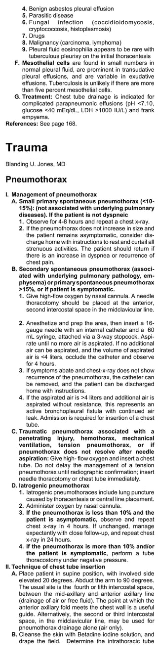 4. Benign asbestos pleural effusion
      5. Parasitic disease
      6. Fungal      infection     (coccidioidomycosis,
         cryptococcosis, histoplasmosis)
      7. Drugs
      8. Malignancy (carcinoma, lymphoma)
      9. Pleural fluid eosinophilia appears to be rare with
         tuberculous pleurisy on the initial thoracentesis
   F. Mesothelial cells are found in small numbers in
      normal pleural fluid, are prominent in transudative
      pleural effusions, and are variable in exudative
      effusions. Tuberculosis is unlikely if there are more
      than five percent mesothelial cells.
   G. Treatment: Chest tube drainage is indicated for
      complicated parapneumonic effusions (pH <7.10,
      glucose <40 mEq/dL, LDH >1000 IU/L) and frank
      empyema.
References: See page 168.



Trauma
Blanding U. Jones, MD

Pneumothorax
I. Management of pneumothorax
   A. Small primary spontaneous pneumothorax (<10-
      15%): (not associated with underlying pulmonary
      diseases). If the patient is not dyspneic
      1. Observe for 4-8 hours and repeat a chest x-ray.
      2. If the pneumothorax does not increase in size and
         the patient remains asymptomatic, consider dis-
         charge home with instructions to rest and curtail all
         strenuous activities. The patient should return if
         there is an increase in dyspnea or recurrence of
         chest pain.
   B. Secondary spontaneous pneumothorax (associ-
      ated with underlying pulmonary pathology, em-
      physema) or primary spontaneous pneumothorax
      >15%, or if patient is symptomatic.
      1. Give high-flow oxygen by nasal cannula. A needle
         thoracotomy should be placed at the anterior,
         second intercostal space in the midclavicular line.

       2. Anesthetize and prep the area, then insert a 16-
          gauge needle with an internal catheter and a 60
          mL syringe, attached via a 3-way stopcock. Aspi-
          rate until no more air is aspirated. If no additional
          air can be aspirated, and the volume of aspirated
          air is <4 liters, occlude the catheter and observe
          for 4 hours.
       3. If symptoms abate and chest-x-ray does not show
          recurrence of the pneumothorax, the catheter can
          be removed, and the patient can be discharged
          home with instructions.
       4. If the aspirated air is >4 liters and additional air is
          aspirated without resistance, this represents an
          active bronchopleural fistula with continued air
          leak. Admission is required for insertion of a chest
          tube.
    C. Traumatic pneumothorax associated with a
       penetrating injury, hemothorax, mechanical
       ventilation, tension pneumothorax, or if
       pneumothorax does not resolve after needle
       aspiration: Give high- flow oxygen and insert a chest
       tube. Do not delay the management of a tension
       pneumothorax until radiographic confirmation; insert
       needle thoracotomy or chest tube immediately.
    D. Iatrogenic pneumothorax
       1. Iatrogenic pneumothoraces include lung puncture
          caused by thoracentesis or central line placement.
       2. Administer oxygen by nasal cannula.
       3. If the pneumothorax is less than 10% and the
          patient is asymptomatic, observe and repeat
          chest x-ray in 4 hours. If unchanged, manage
          expectantly with close follow-up, and repeat chest
          x-ray in 24 hours.
       4. If the pneumothorax is more than 10% and/or
          the patient is symptomatic, perform a tube
          thoracostomy under negative pressure.
II. Technique of chest tube insertion
    A. Place patient in supine position, with involved side
       elevated 20 degrees. Abduct the arm to 90 degrees.
       The usual site is the fourth or fifth intercostal space,
       between the mid-axillary and anterior axillary line
       (drainage of air or free fluid). The point at which the
       anterior axillary fold meets the chest wall is a useful
       guide. Alternatively, the second or third intercostal
       space, in the midclavicular line, may be used for
       pneumothorax drainage alone (air only).
    B. Cleanse the skin with Betadine iodine solution, and
       drape the field. Determine the intrathoracic tube
 
