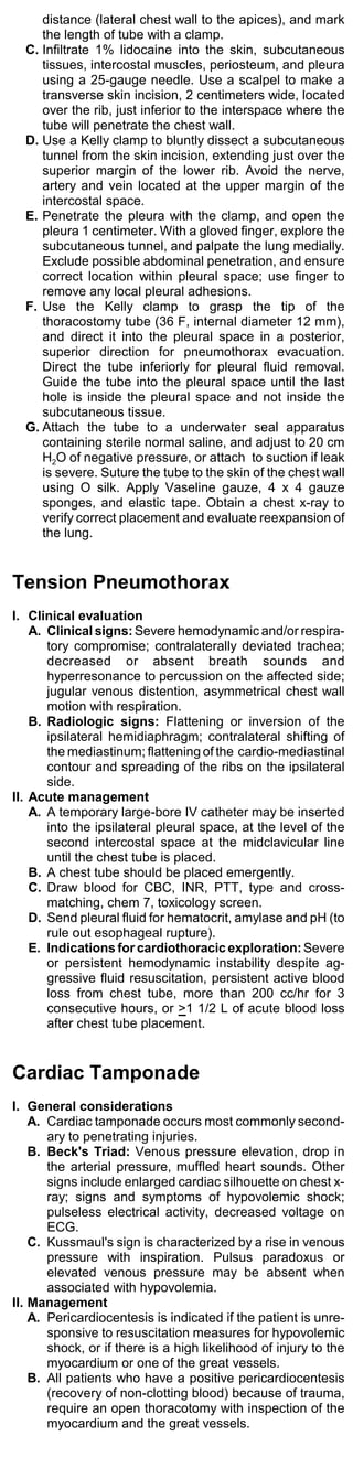 distance (lateral chest wall to the apices), and mark
     the length of tube with a clamp.
  C. Infiltrate 1% lidocaine into the skin, subcutaneous
     tissues, intercostal muscles, periosteum, and pleura
     using a 25-gauge needle. Use a scalpel to make a
     transverse skin incision, 2 centimeters wide, located
     over the rib, just inferior to the interspace where the
     tube will penetrate the chest wall.
  D. Use a Kelly clamp to bluntly dissect a subcutaneous
     tunnel from the skin incision, extending just over the
     superior margin of the lower rib. Avoid the nerve,
     artery and vein located at the upper margin of the
     intercostal space.
  E. Penetrate the pleura with the clamp, and open the
     pleura 1 centimeter. With a gloved finger, explore the
     subcutaneous tunnel, and palpate the lung medially.
     Exclude possible abdominal penetration, and ensure
     correct location within pleural space; use finger to
     remove any local pleural adhesions.
  F. Use the Kelly clamp to grasp the tip of the
     thoracostomy tube (36 F, internal diameter 12 mm),
     and direct it into the pleural space in a posterior,
     superior direction for pneumothorax evacuation.
     Direct the tube inferiorly for pleural fluid removal.
     Guide the tube into the pleural space until the last
     hole is inside the pleural space and not inside the
     subcutaneous tissue.
  G. Attach the tube to a underwater seal apparatus
     containing sterile normal saline, and adjust to 20 cm
     H2O of negative pressure, or attach to suction if leak
     is severe. Suture the tube to the skin of the chest wall
     using O silk. Apply Vaseline gauze, 4 x 4 gauze
     sponges, and elastic tape. Obtain a chest x-ray to
     verify correct placement and evaluate reexpansion of
     the lung.


Tension Pneumothorax
I. Clinical evaluation
    A. Clinical signs: Severe hemodynamic and/or respira-
       tory compromise; contralaterally deviated trachea;
       decreased or absent breath sounds and
       hyperresonance to percussion on the affected side;
       jugular venous distention, asymmetrical chest wall
       motion with respiration.
    B. Radiologic signs: Flattening or inversion of the
       ipsilateral hemidiaphragm; contralateral shifting of
       the mediastinum; flattening of the cardio-mediastinal
       contour and spreading of the ribs on the ipsilateral
       side.
II. Acute management
    A. A temporary large-bore IV catheter may be inserted
       into the ipsilateral pleural space, at the level of the
       second intercostal space at the midclavicular line
       until the chest tube is placed.
    B. A chest tube should be placed emergently.
    C. Draw blood for CBC, INR, PTT, type and cross-
       matching, chem 7, toxicology screen.
    D. Send pleural fluid for hematocrit, amylase and pH (to
       rule out esophageal rupture).
    E. Indications for cardiothoracic exploration: Severe
       or persistent hemodynamic instability despite ag-
       gressive fluid resuscitation, persistent active blood
       loss from chest tube, more than 200 cc/hr for 3
       consecutive hours, or >1 1/2 L of acute blood loss
       after chest tube placement.


Cardiac Tamponade
I. General considerations
    A. Cardiac tamponade occurs most commonly second-
       ary to penetrating injuries.
    B. Beck's Triad: Venous pressure elevation, drop in
       the arterial pressure, muffled heart sounds. Other
       signs include enlarged cardiac silhouette on chest x-
       ray; signs and symptoms of hypovolemic shock;
       pulseless electrical activity, decreased voltage on
       ECG.
    C. Kussmaul's sign is characterized by a rise in venous
       pressure with inspiration. Pulsus paradoxus or
       elevated venous pressure may be absent when
       associated with hypovolemia.
II. Management
    A. Pericardiocentesis is indicated if the patient is unre-
       sponsive to resuscitation measures for hypovolemic
       shock, or if there is a high likelihood of injury to the
       myocardium or one of the great vessels.
    B. All patients who have a positive pericardiocentesis
       (recovery of non-clotting blood) because of trauma,
       require an open thoracotomy with inspection of the
       myocardium and the great vessels.
 
