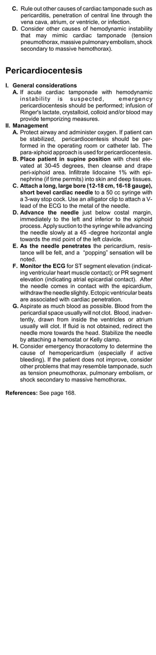 C. Rule out other causes of cardiac tamponade such as
     pericarditis, penetration of central line through the
     vena cava, atrium, or ventricle, or infection.
  D. Consider other causes of hemodynamic instability
     that may mimic cardiac tamponade (tension
     pneumothorax, massive pulmonary embolism, shock
     secondary to massive hemothorax).


Pericardiocentesis
I. General considerations
    A. If acute cardiac tamponade with hemodynamic
       instability is suspected,                  emergency
       pericardiocentesis should be performed; infusion of
       Ringer's lactate, crystalloid, colloid and/or blood may
       provide temporizing measures.
II. Management
    A. Protect airway and administer oxygen. If patient can
       be stabilized, pericardiocentesis should be per-
       formed in the operating room or catheter lab. The
       para-xiphoid approach is used for pericardiocentesis.
    B. Place patient in supine position with chest ele-
       vated at 30-45 degrees, then cleanse and drape
       peri-xiphoid area. Infiltrate lidocaine 1% with epi-
       nephrine (if time permits) into skin and deep tissues.
    C. Attach a long, large bore (12-18 cm, 16-18 gauge),
       short bevel cardiac needle to a 50 cc syringe with
       a 3-way stop cock. Use an alligator clip to attach a V-
       lead of the ECG to the metal of the needle.
    D. Advance the needle just below costal margin,
       immediately to the left and inferior to the xiphoid
       process. Apply suction to the syringe while advancing
       the needle slowly at a 45 -degree horizontal angle
       towards the mid point of the left clavicle.
    E. As the needle penetrates the pericardium, resis-
       tance will be felt, and a “popping” sensation will be
       noted.
    F. Monitor the ECG for ST segment elevation (indicat-
       ing ventricular heart muscle contact); or PR segment
       elevation (indicating atrial epicardial contact). After
       the needle comes in contact with the epicardium,
       withdraw the needle slightly. Ectopic ventricular beats
       are associated with cardiac penetration.
    G. Aspirate as much blood as possible. Blood from the
       pericardial space usually will not clot. Blood, inadver-
       tently, drawn from inside the ventricles or atrium
       usually will clot. If fluid is not obtained, redirect the
       needle more towards the head. Stabilize the needle
       by attaching a hemostat or Kelly clamp.
    H. Consider emergency thoracotomy to determine the
       cause of hemopericardium (especially if active
       bleeding). If the patient does not improve, consider
       other problems that may resemble tamponade, such
       as tension pneumothorax, pulmonary embolism, or
       shock secondary to massive hemothorax.

References: See page 168.
 