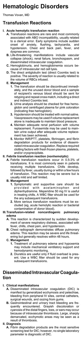 Hematologic Disorders
Thomas Vovan, MD

Transfusion Reactions
I. Acute hemolytic transfusion reaction
     A. Transfusion reactions are rare and most commonly
        associated with ABO incompatibility, usually related
        to a clerical error. Early symptoms include sudden
        onset of anxiety, flushing, tachycardia, and
        hypotension. Chest and back pain, fever, and
        dyspnea are common.
     B. Life-threatening manifestations include vascular
        collapse (shock), renal failure, bronchospasm, and
        disseminated intravascular coagulation.
     C. Hemoglobinuria, and hemoglobinemia occurs be-
        cause of intravascular red cell lysis.
     D. The direct antiglobulin test (direct Coombs test) is
        positive. The severity of reaction is usually related to
        the volume of RBCs infused.
     E. Management
        1. The transfusion should be discontinued immedi-
            ately, and the unused donor blood and a sample
            of recipient’s venous blood should be sent for
            retyping and repeat cross match, including a direct
            and indirect Coombs test.
        2. Urine analysis should be checked for free hemo-
            globin and centrifuged plasma for pink coloration
            (indicating free hemoglobin).
        3. Hypotension should be treated with normal saline.
            Vasopressors may be used if volume replacement
            alone is inadequate to maintain blood pressure.
        4. Maintain adequate renal perfusion with volume
            replacement. Furosemide may be used to main-
            tain urine output after adequate volume replace-
            ment has been achieved.
        5. Monitor INR/PTT, platelets, fibrinogen, and fibrin
            degradation products for evidence of dissemi-
            nated intravascular coagulation. Replace required
            clotting factors with fresh frozen plasma, platelets,
            and/or cryoprecipitate.
II. Febrile transfusion reaction (nonhemolytic)
     A. Febrile transfusion reactions occur in 0.5-3% of
        transfusions. It is most commonly seen in patients
        receiving multiple transfusions. Chills develop,
        followed by fever, usually during or within a few hours
        of transfusion. This reaction may be severe but is
        usually mild and self limited.
     B. Management
        1. Symptomatic and supportive care should be
            provided wi th acetaminophen and
            diphenhydramine. Meperidine 50 mg IV is useful
            in treating chills. A WBC filter should be used for
            the any subsequent transfusions.
        2. More serious transfusion reactions must be ex-
            cluded (eg, acute hemolytic reaction or bacterial
            contamination of donor blood).
III. Transfusion-related noncardiogenic pulmonary
     edema
     A. This reaction is characterized by sudden develop-
        ment of severe respiratory distress, associated with
        fever, chills, chest pain, and hypotension.
     B. Chest radiograph demonstrates diffuse pulmonary
        edema. This reaction may be severe and life threat-
        ening but generally resolves within 48 hours.
     C. Management
        1. Treatment of pulmonary edema and hypoxemia
            may include mechanical ventilatory support and
            hemodynamic monitoring.
        2. Diuretics are useful only if fluid overload is pres-
            ent. Use a WBC filter should be used for any
            subsequent transfusions.


Disseminated Intravascular Coagula-
tion
I. Clinical manifestations
    A. Disseminated intravascular coagulation (DIC) is
       manifest by generalized ecchymosis and petechiae,
       bleeding from peripheral IV sites, central catheters,
       surgical wounds, and oozing from gums.
    B. Gastrointestinal and urinary tract bleeding are fre-
       quently encountered. Grayish discoloration or
       cyanosis of the distal fingers, toes, or ears may occur
       because of intravascular thrombosis. Large, sharply
       demarcated, ecchymotic areas may be seen as a
       result of thrombosis.
II. Diagnosis
    A. Fibrin degradation products are the most sensitive
       screening test for DIC; however, no single laboratory
       parameter is diagnostic of DIC.
 