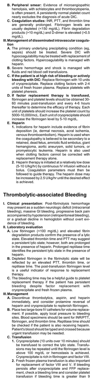 B. Peripheral smear: Evidence of microangiopathic
       hemolysis, with schistocytes and thrombocytopenia,
       is often present. A persistently normal platelet count
       nearly excludes the diagnosis of acute DIC.
    C. Coagulation studies: INR, PTT, and thrombin time
       are generally prolonged. Fibrinogen levels are
       usually depleted (<150 mg/dL). Fibrin degradation
       products (>10 mg/dL) and D-dimer is elevated (>0.5
       mg/dL).
III.Management of disseminated intravascular coagula-
    tion
    A. The primary underlying precipitating condition (eg,
       sepsis) should be treated. Severe DIC with
       hypocoagulability may be treated with replacement of
       clotting factors. Hypercoagulability is managed with
       heparin.
    B. Severe hemorrhage and shock is managed with
       fluids and red blood cell transfusions.
    C. If the patient is at high risk of bleeding or actively
       bleeding with DIC: Replace fibrinogen with 10 units
       of cryoprecipitate. Replace clotting factors with 2-4
       units of fresh frozen plasma. Replace platelets with
       platelet pheresis.
    D. If factor replacement therapy is transfused,
       fibrinogen and platelet levels should be obtained 30-
       60 minutes post-transfusion and every 4-6 hours
       thereafter to determine the efficacy of therapy. Each
       unit of platelets should increase the platelet count by
       5000-10,000/mcL. Each unit of cryoprecipitate should
       increase the fibrinogen level by 5-10 mg/dL.
    E. Heparin
       1. Indications for heparin include evidence of fibrin
           deposition (ie, dermal necrosis, acral ischemia,
           venous thromboembolism). Heparin is used when
           the coagulopathy is believed to be secondary to a
           retained, dead fetus, amniotic fluid embolus, giant
           hemangioma, aortic aneurysm, solid tumors, or
           promyelocytic leukemia. Heparin is also used
           when clotting factors cannot be corrected with
           replacement therapy alone.
       2. Heparin therapy is initiated at a relatively low dose
           (5-10 U/kg/hr) by continuous IV infusion without a
           bolus. Coagulation parameters must then be
           followed to guide therapy. The heparin dose may
           be increased by 2.5 U/kg/hr until the desired effect
           is achieved.


Thrombolytic-associated Bleeding
I. Clinical presentation: Post-fibrinolysis hemorrhage
    may present as a sudden neurologic deficit (intracranial
    bleeding), massive GI bleeding, progressive back pain
    accompanied by hypotension (retroperitoneal bleeding),
    or a gradual decline in hemoglobin without overt evi-
    dence of bleeding.
II. Laboratory evaluation
    A. Low fibrinogen (<100 mg/dL) and elevated fibrin
       degradation products confirm the presence of a lytic
       state. Elevated thrombin time and PTT may suggest
       a persistent lytic state; however, both are prolonged
       in the presence of heparin. Prolonged reptilase time
       identifies the persistent lytic state in the presence of
       heparin.
    B. Depleted fibrinogen in the fibrinolytic state will be
       reflected by an elevated PTT, thrombin time, or
       reptilase time. The post-transfusion fibrinogen level
       is a useful indicator of response to replacement
       therapy.
    C. The bleeding time may be a helpful guide to platelet
       replacement therapy if the patient has persistent
       bleeding despite factor replacement with
       cryoprecipitate and fresh frozen plasma.
III.Management
    A. Discontinue thrombolytics, aspirin, and heparin
       immediately, and consider protamine reversal of
       heparin and cryoprecipitate to replenish fibrinogen.
    B. Place two large-bore IV catheters for volume replace-
       ment. If possible, apply local pressure to bleeding
       sites. Blood specimens should be sent for INR/PTT,
       fibrinogen, and thrombin time. Reptilase time should
       be checked if the patient is also receiving heparin.
       Patient's blood should be typed and crossed because
       urgent transfusion may be needed.
    C. Transfusion
       1. Cryoprecipitate (10 units over 10 minutes) should
           be transfused to correct the lytic state. Transfu-
           sions may be repeated until the fibrinogen level is
           above 100 mg/dL or hemostasis is achieved.
           Cryoprecipitate is rich in fibrinogen and factor VIII.
       2. Fresh frozen plasma transfusion is also important
           for replacement of factor VIII and V. If bleeding
           persists after cryoprecipitate and FFP replace-
           ment, check a bleeding time and consider platelet
           transfusion if bleeding time is greater than 9
 
